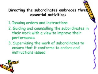 Directing the subordinates embraces three
essential activities:
1. Issuing orders and instructions
2. Guiding and counselling the subordinates in
their work with a view to improve their
performance
3. Supervising the work of subordinates to
ensure that it conforms to orders and
instructions issued
•
 