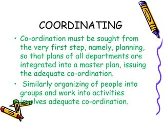 COORDINATING
• Co-ordination must be sought from
the very first step, namely, planning,
so that plans of all departments are
integrated into a master plan, issuing
the adequate co-ordination.
• Similarly organizing of people into
groups and work into activities
involves adequate co-ordination.
 