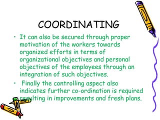 COORDINATING
• It can also be secured through proper
motivation of the workers towards
organized efforts in terms of
organizational objectives and personal
objectives of the employees through an
integration of such objectives.
• Finally the controlling aspect also
indicates further co-ordination is required
resulting in improvements and fresh plans.
 