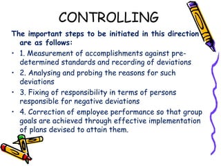 CONTROLLING
The important steps to be initiated in this direction
are as follows:
• 1. Measurement of accomplishments against pre-
determined standards and recording of deviations
• 2. Analysing and probing the reasons for such
deviations
• 3. Fixing of responsibility in terms of persons
responsible for negative deviations
• 4. Correction of employee performance so that group
goals are achieved through effective implementation
of plans devised to attain them.
 