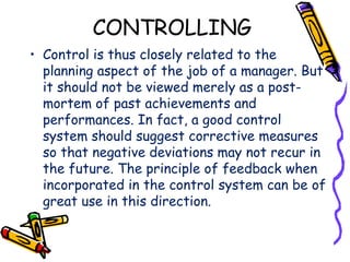 CONTROLLING
• Control is thus closely related to the
planning aspect of the job of a manager. But
it should not be viewed merely as a post-
mortem of past achievements and
performances. In fact, a good control
system should suggest corrective measures
so that negative deviations may not recur in
the future. The principle of feedback when
incorporated in the control system can be of
great use in this direction.
 