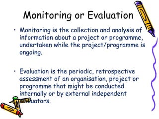 Monitoring or Evaluation
• Monitoring is the collection and analysis of
information about a project or programme,
undertaken while the project/programme is
ongoing.
• Evaluation is the periodic, retrospective
assessment of an organisation, project or
programme that might be conducted
internally or by external independent
evaluators.
 