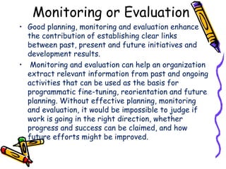 Monitoring or Evaluation
• Good planning, monitoring and evaluation enhance
the contribution of establishing clear links
between past, present and future initiatives and
development results.
• Monitoring and evaluation can help an organization
extract relevant information from past and ongoing
activities that can be used as the basis for
programmatic fine-tuning, reorientation and future
planning. Without effective planning, monitoring
and evaluation, it would be impossible to judge if
work is going in the right direction, whether
progress and success can be claimed, and how
future efforts might be improved.
 