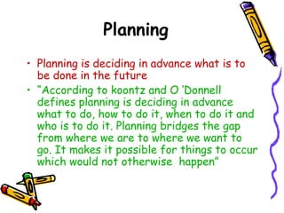 Planning
• Planning is deciding in advance what is to
be done in the future
• “According to koontz and O ‘Donnell
defines planning is deciding in advance
what to do, how to do it, when to do it and
who is to do it. Planning bridges the gap
from where we are to where we want to
go. It makes it possible for things to occur
which would not otherwise happen”
 