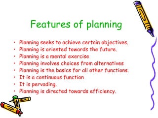Features of planning
• Planning seeks to achieve certain objectives.
• Planning is oriented towards the future.
• Planning is a mental exercise
• Planning involves choices from alternatives
• Planning is the basics for all other functions.
• It is a continuous function
• It is pervading.
• Planning is directed towards efficiency.
 