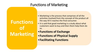 Functions of Marketing
• Marketing is the process that comprises of all the
activities involved from the concept of the product all
the way till it reaches the final consumer.
• It is said that good marketing is a study about what
customers want to buy and then them help them do
so.
•Functions of Exchange
•Functions of Physical Supply
•Facilitating Functions
Functions
of
Marketing
 