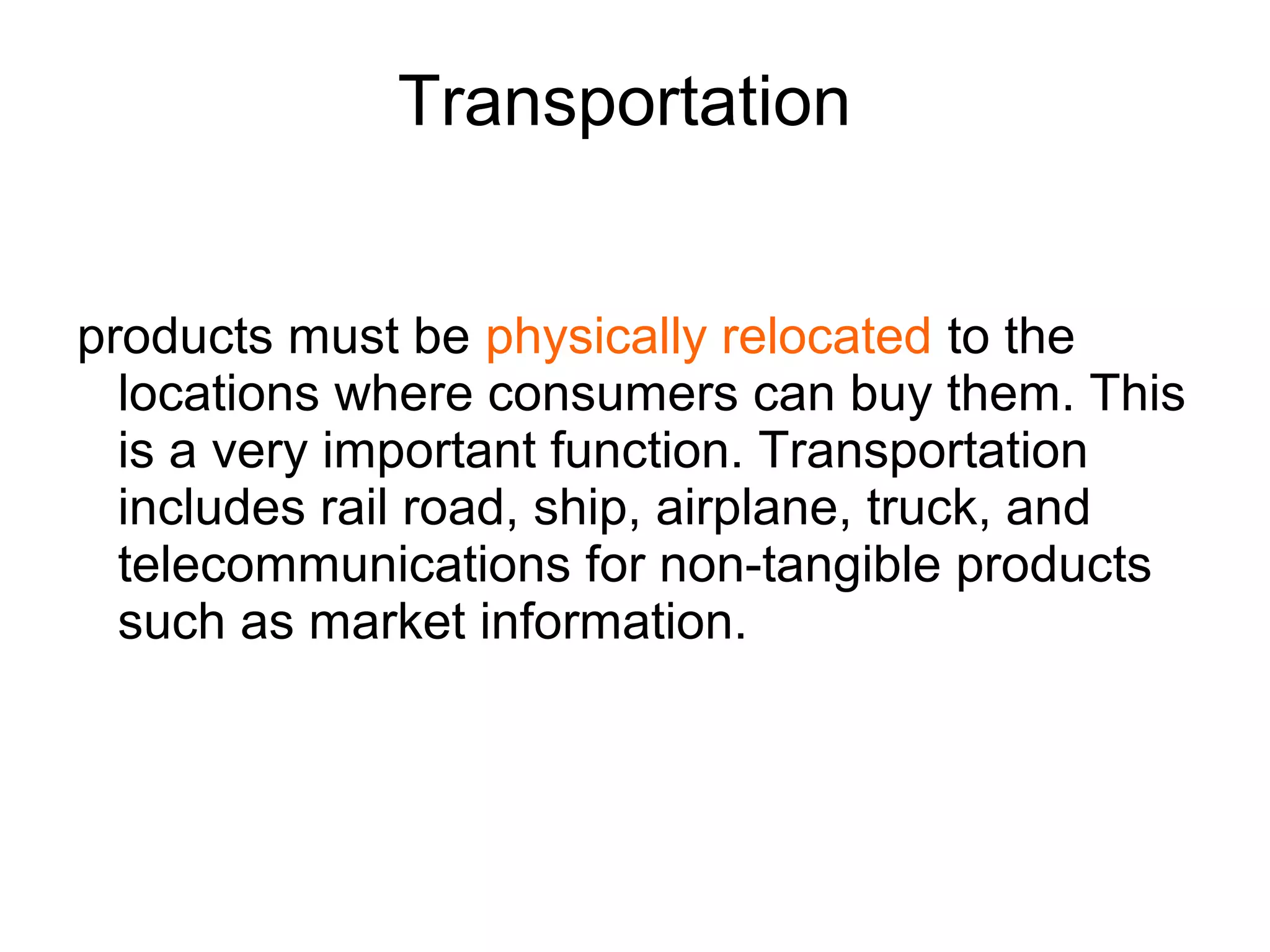 Transportation
products must be physically relocated to the
locations where consumers can buy them. This
is a very important function. Transportation
includes rail road, ship, airplane, truck, and
telecommunications for non-tangible products
such as market information.
 