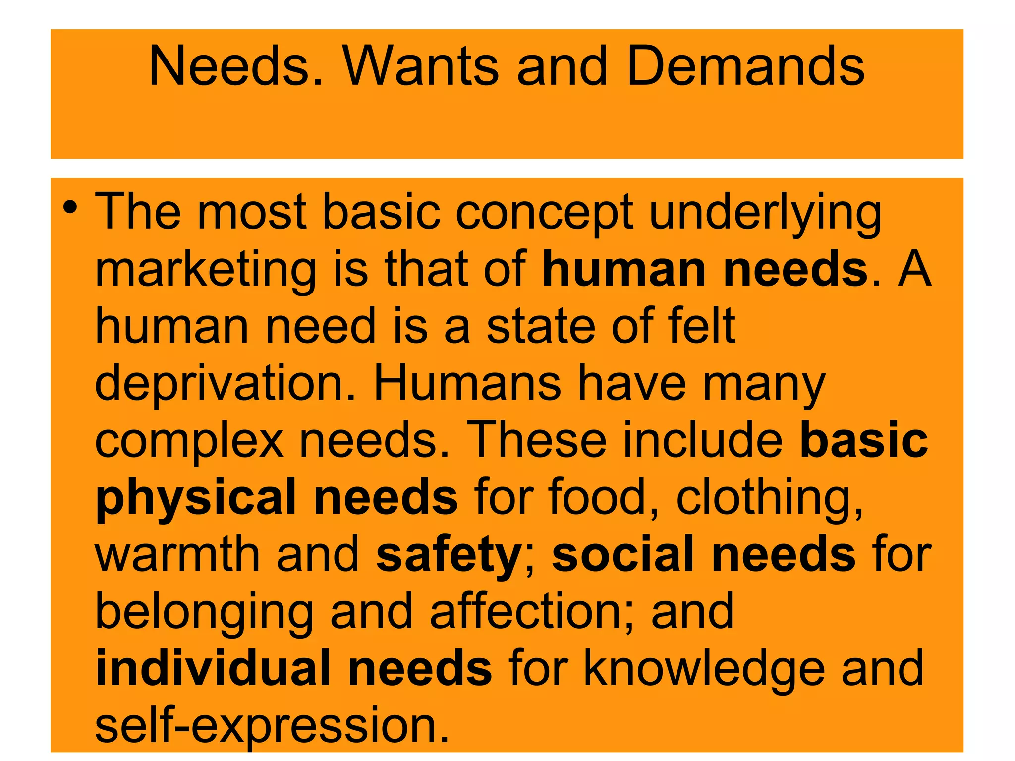 Needs. Wants and Demands

The most basic concept underlying
marketing is that of human needs. A
human need is a state of felt
deprivation. Humans have many
complex needs. These include basic
physical needs for food, clothing,
warmth and safety; social needs for
belonging and affection; and
individual needs for knowledge and
self-expression.
 
