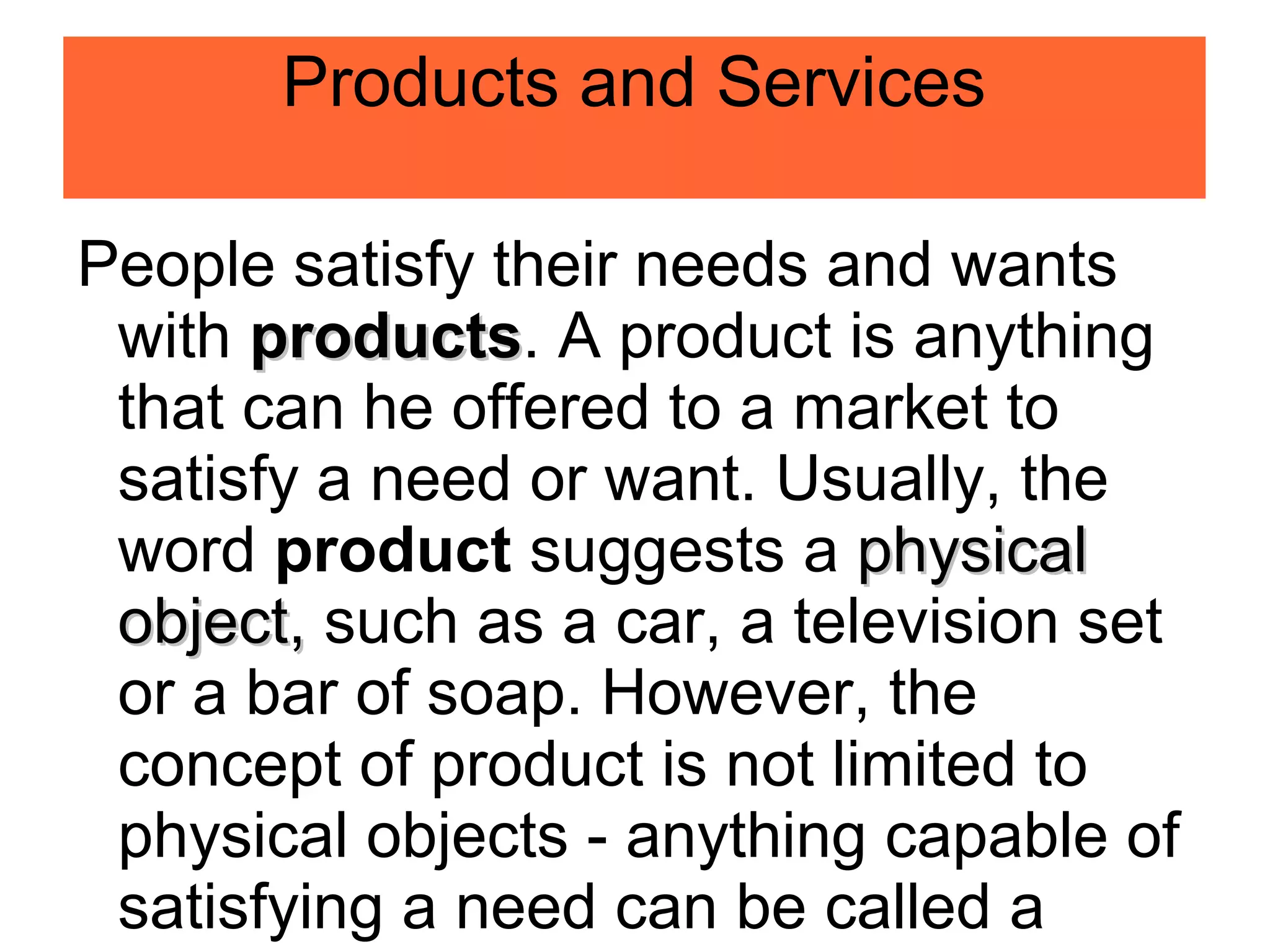 Products and Services
People satisfy their needs and wants
with products
products. A product is anything
that can he offered to a market to
satisfy a need or want. Usually, the
word product suggests a physical
physical
object,
object, such as a car, a television set
or a bar of soap. However, the
concept of product is not limited to
physical objects - anything capable of
satisfying a need can be called a
 