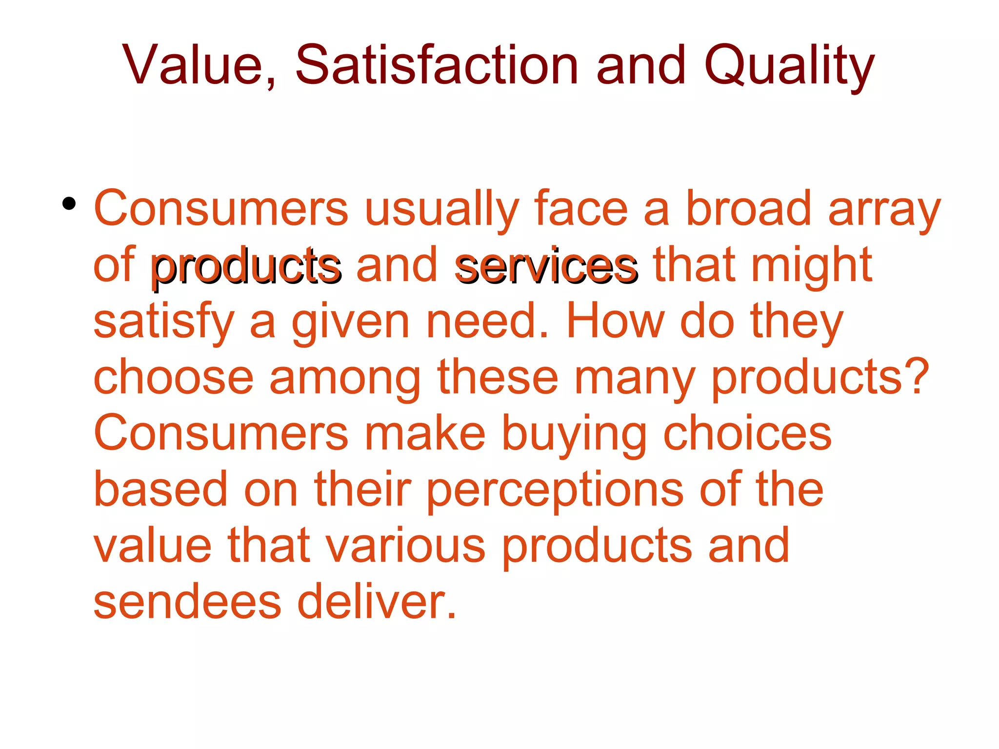 Value, Satisfaction and Quality

Consumers usually face a broad array
of products
products and services
services that might
satisfy a given need. How do they
choose among these many products?
Consumers make buying choices
based on their perceptions of the
value that various products and
sendees deliver.
 