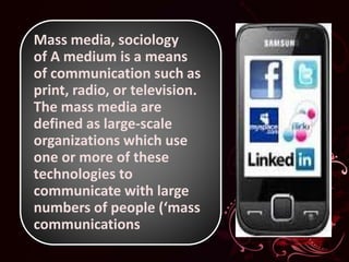 Mass media, sociology
of A medium is a means
of communication such as
print, radio, or television.
The mass media are
defined as large-scale
organizations which use
one or more of these
technologies to
communicate with large
numbers of people (‘mass
communications
 
