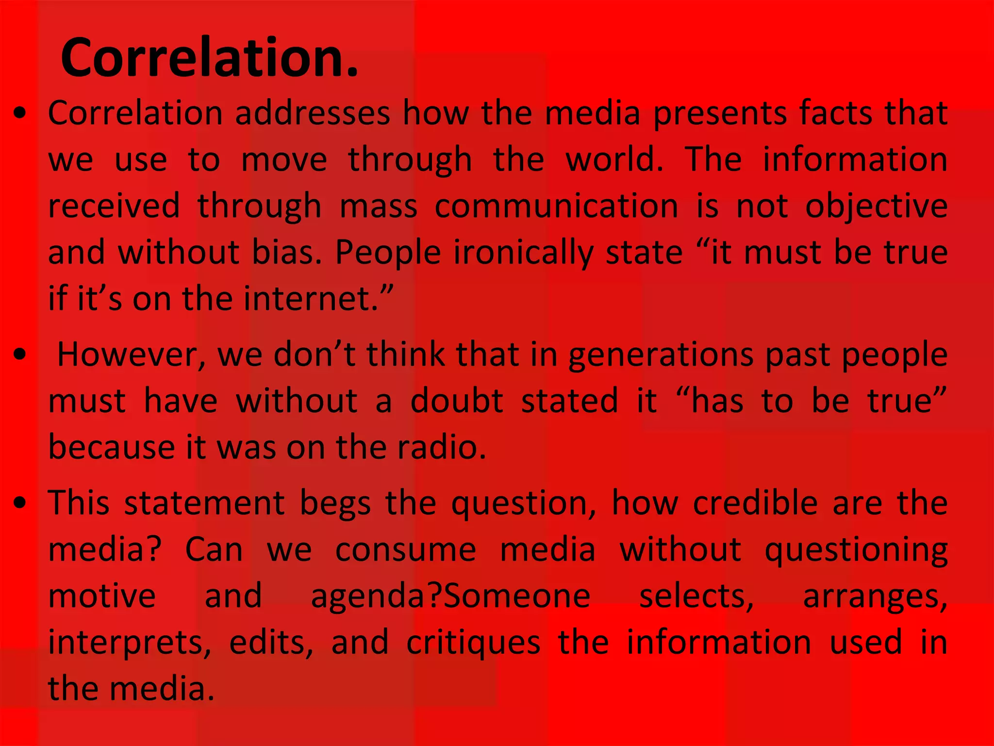 Correlation.
• Correlation addresses how the media presents facts that
we use to move through the world. The information
received through mass communication is not objective
and without bias. People ironically state “it must be true
if it’s on the internet.”
• However, we don’t think that in generations past people
must have without a doubt stated it “has to be true”
because it was on the radio.
• This statement begs the question, how credible are the
media? Can we consume media without questioning
motive and agenda?Someone selects, arranges,
interprets, edits, and critiques the information used in
the media.
 