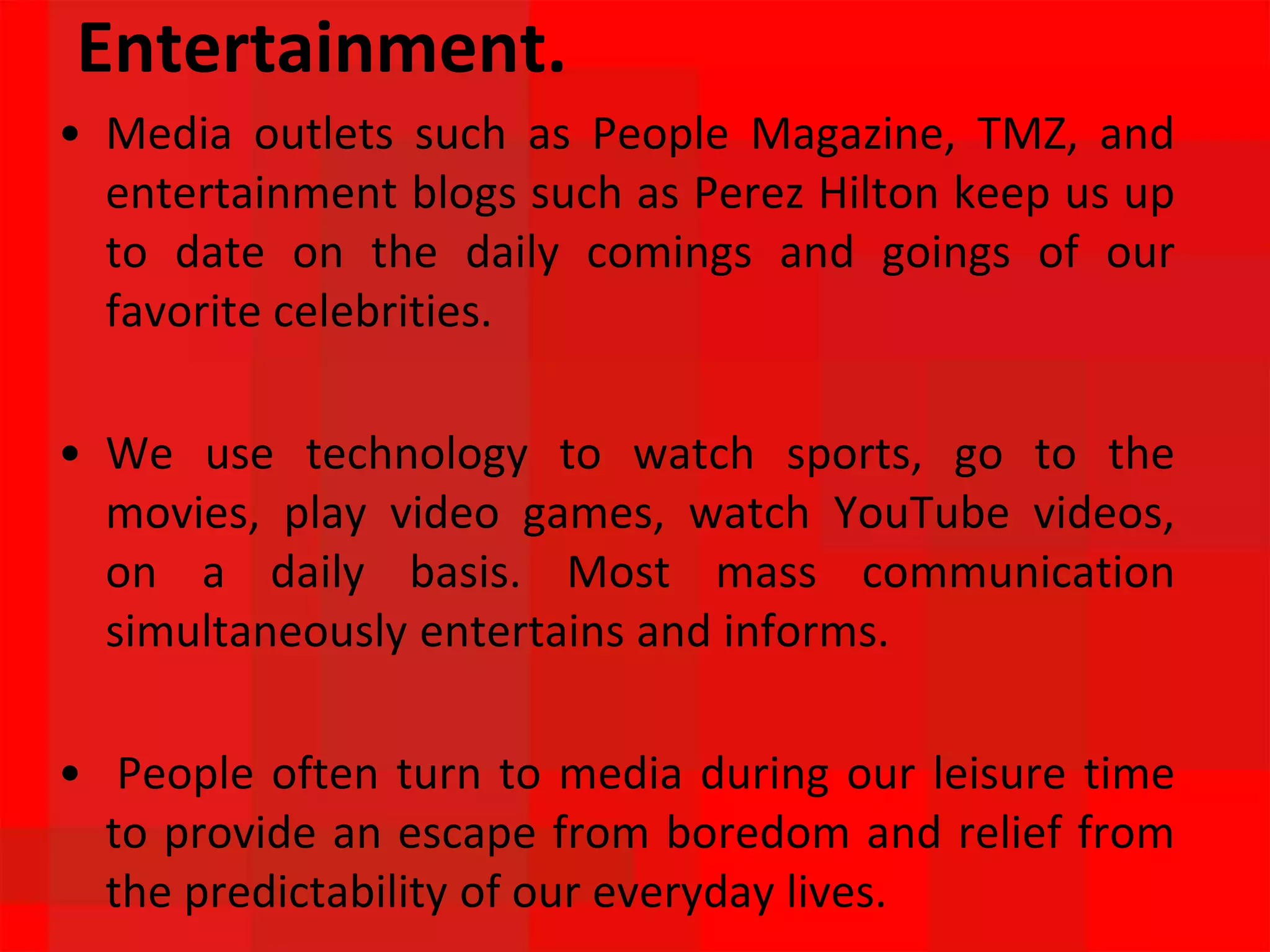 Entertainment.
• Media outlets such as People Magazine, TMZ, and
entertainment blogs such as Perez Hilton keep us up
to date on the daily comings and goings of our
favorite celebrities.
• We use technology to watch sports, go to the
movies, play video games, watch YouTube videos,
on a daily basis. Most mass communication
simultaneously entertains and informs.
• People often turn to media during our leisure time
to provide an escape from boredom and relief from
the predictability of our everyday lives.
 
