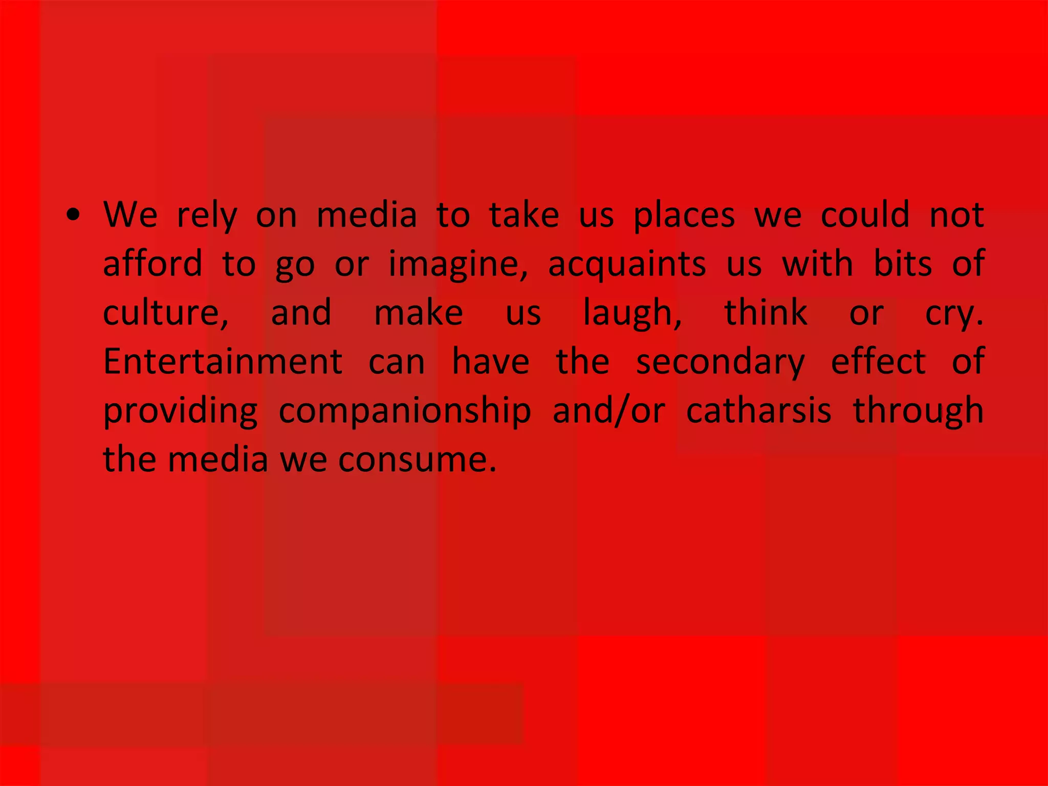 • We rely on media to take us places we could not
afford to go or imagine, acquaints us with bits of
culture, and make us laugh, think or cry.
Entertainment can have the secondary effect of
providing companionship and/or catharsis through
the media we consume.
 