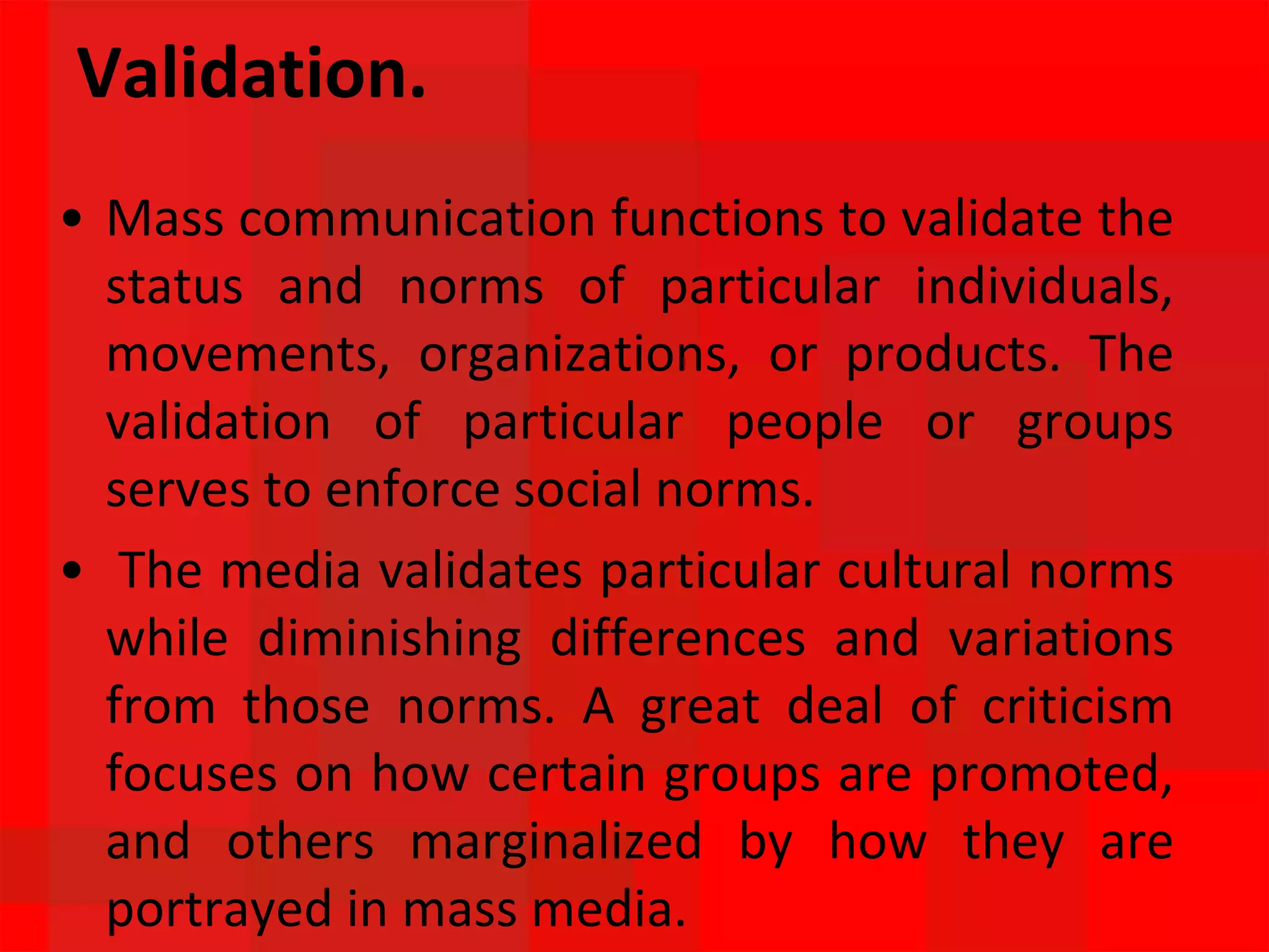 Validation.
• Mass communication functions to validate the
status and norms of particular individuals,
movements, organizations, or products. The
validation of particular people or groups
serves to enforce social norms.
• The media validates particular cultural norms
while diminishing differences and variations
from those norms. A great deal of criticism
focuses on how certain groups are promoted,
and others marginalized by how they are
portrayed in mass media.
 