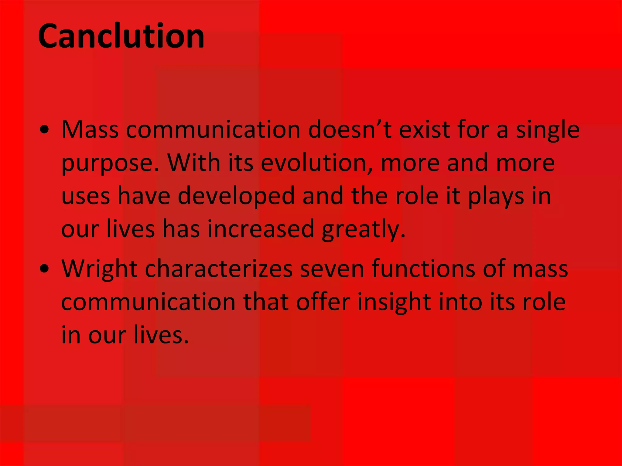 Canclution
• Mass communication doesn’t exist for a single
purpose. With its evolution, more and more
uses have developed and the role it plays in
our lives has increased greatly.
• Wright characterizes seven functions of mass
communication that offer insight into its role
in our lives.
 