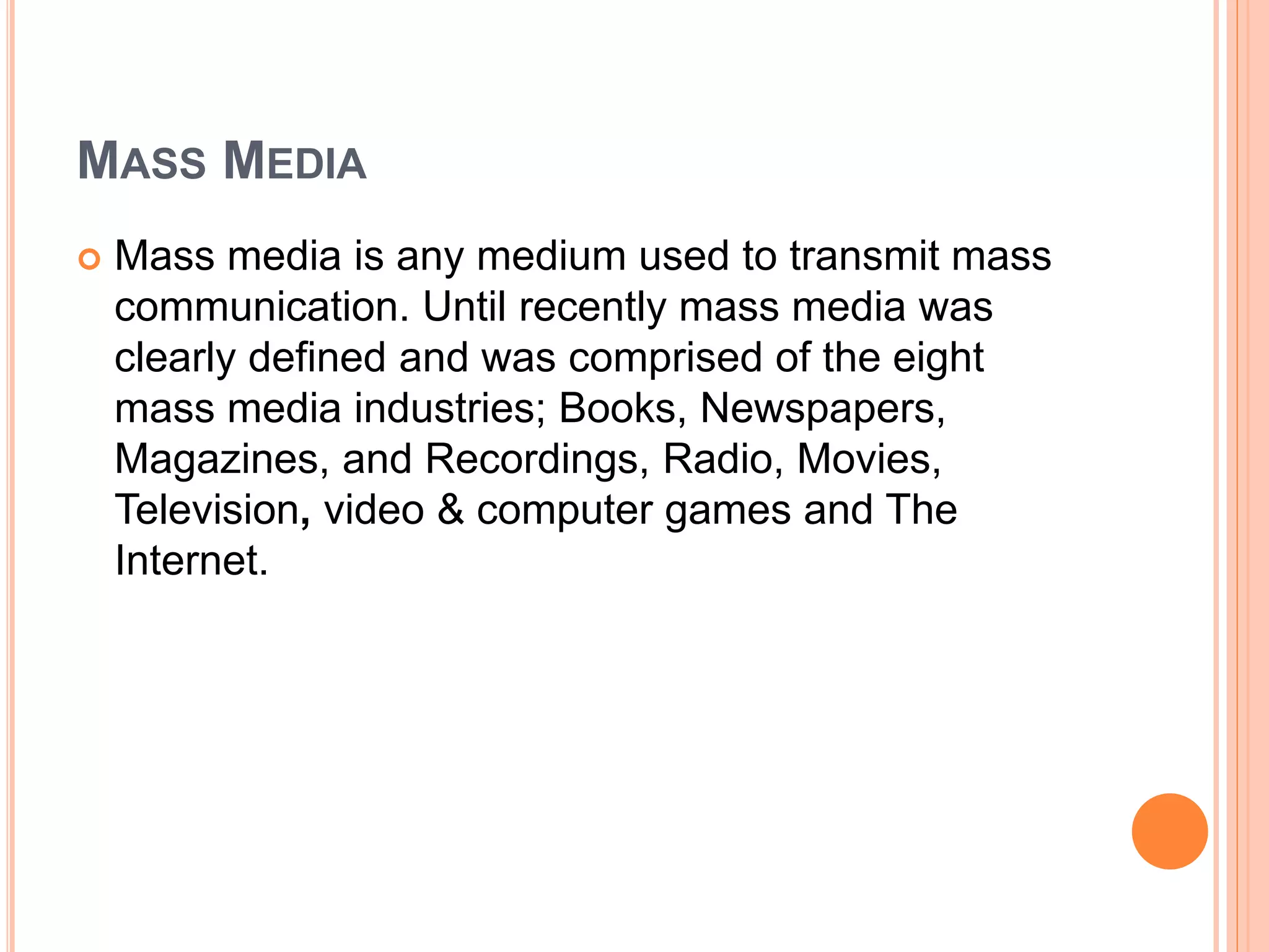MASS MEDIA
 Mass media is any medium used to transmit mass
communication. Until recently mass media was
clearly defined and was comprised of the eight
mass media industries; Books, Newspapers,
Magazines, and Recordings, Radio, Movies,
Television, video & computer games and The
Internet.
 