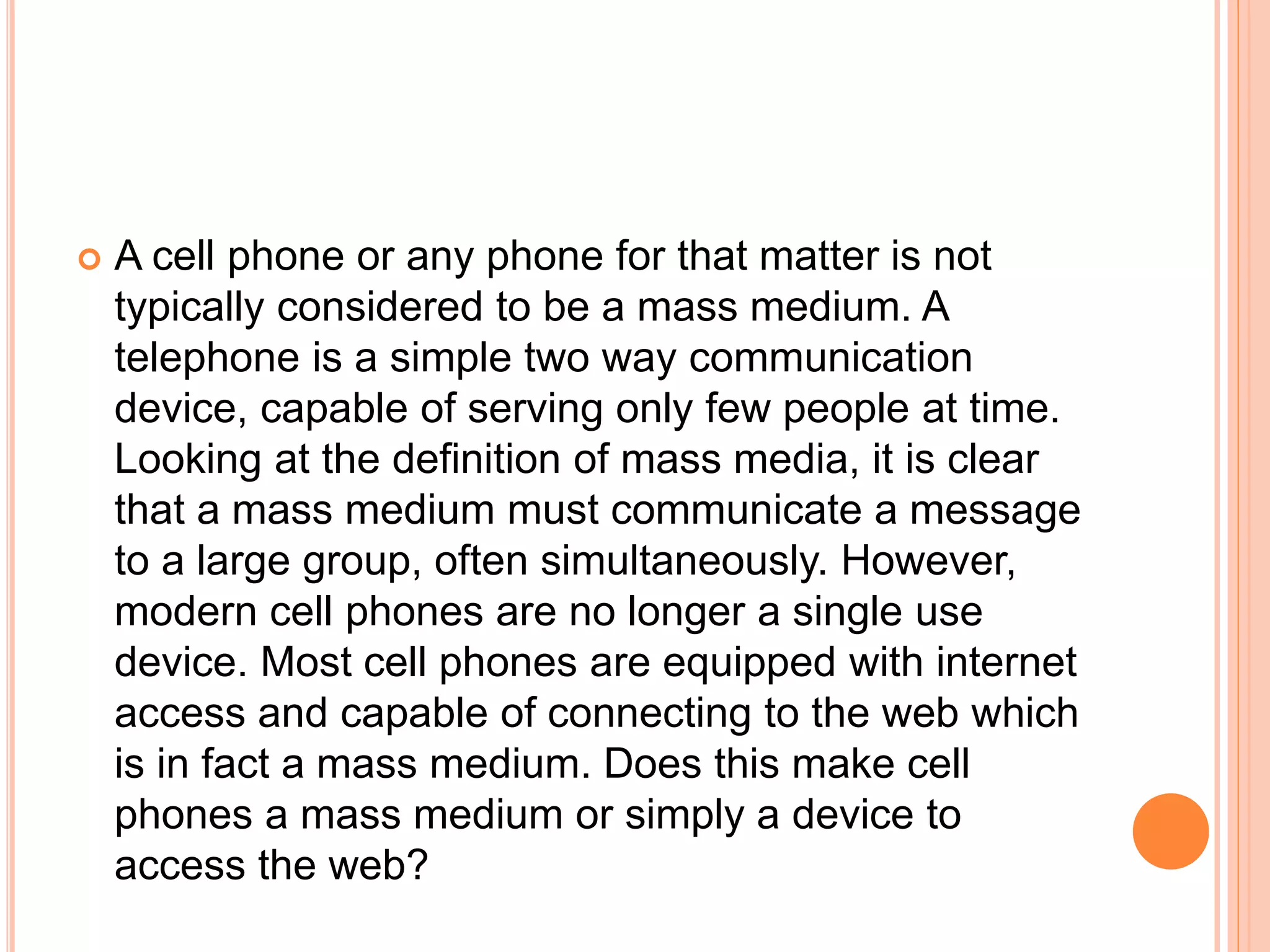  A cell phone or any phone for that matter is not
typically considered to be a mass medium. A
telephone is a simple two way communication
device, capable of serving only few people at time.
Looking at the definition of mass media, it is clear
that a mass medium must communicate a message
to a large group, often simultaneously. However,
modern cell phones are no longer a single use
device. Most cell phones are equipped with internet
access and capable of connecting to the web which
is in fact a mass medium. Does this make cell
phones a mass medium or simply a device to
access the web?
 