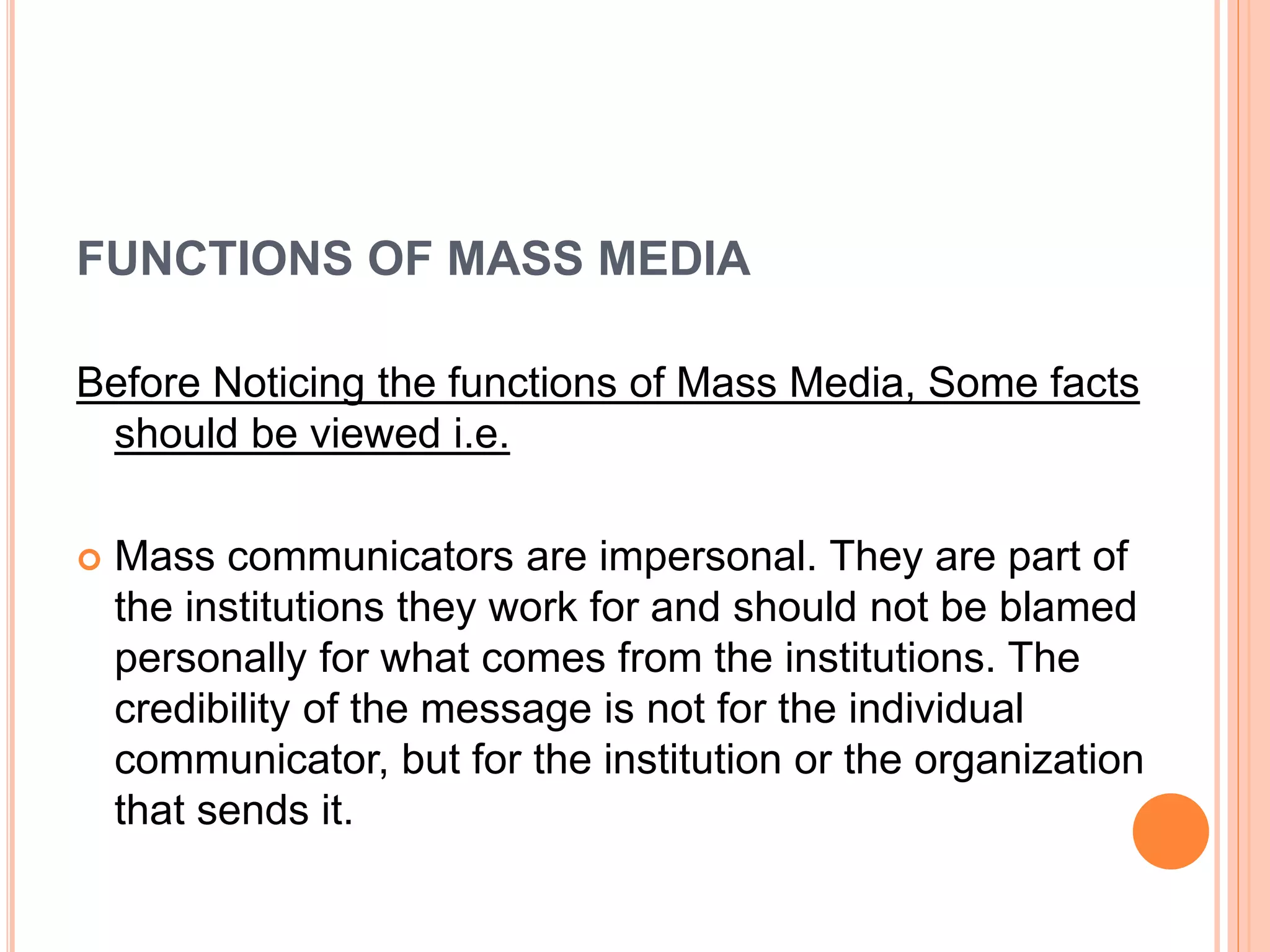 FUNCTIONS OF MASS MEDIA
Before Noticing the functions of Mass Media, Some facts
should be viewed i.e.
 Mass communicators are impersonal. They are part of
the institutions they work for and should not be blamed
personally for what comes from the institutions. The
credibility of the message is not for the individual
communicator, but for the institution or the organization
that sends it.
 