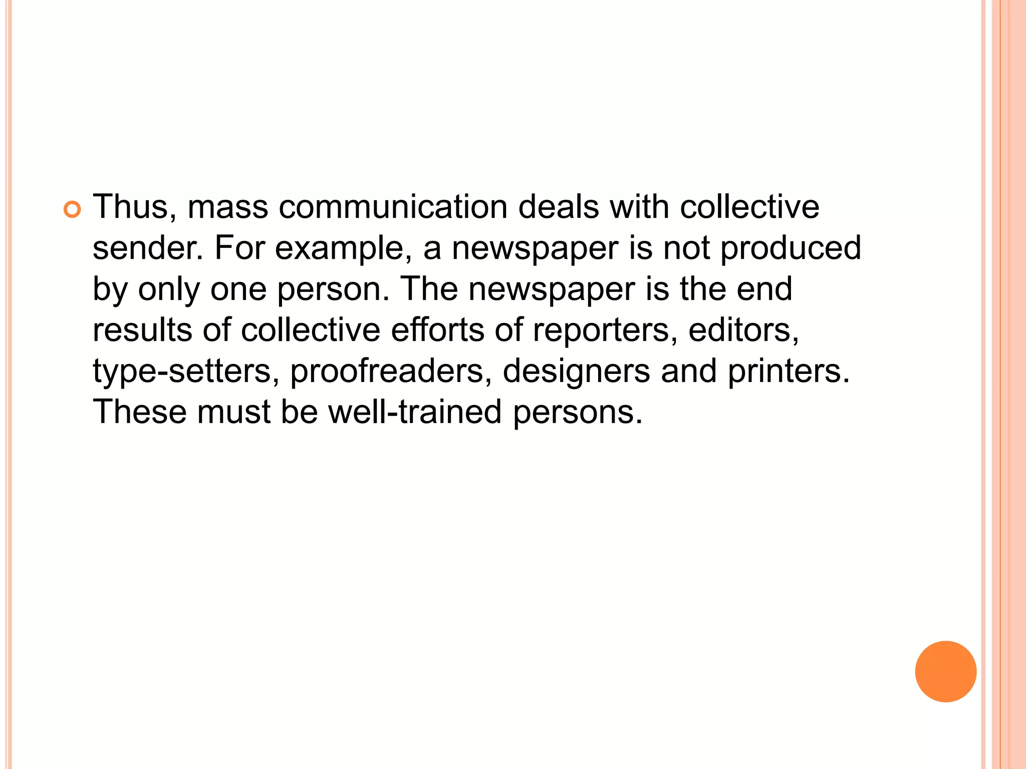  Thus, mass communication deals with collective
sender. For example, a newspaper is not produced
by only one person. The newspaper is the end
results of collective efforts of reporters, editors,
type-setters, proofreaders, designers and printers.
These must be well-trained persons.
 