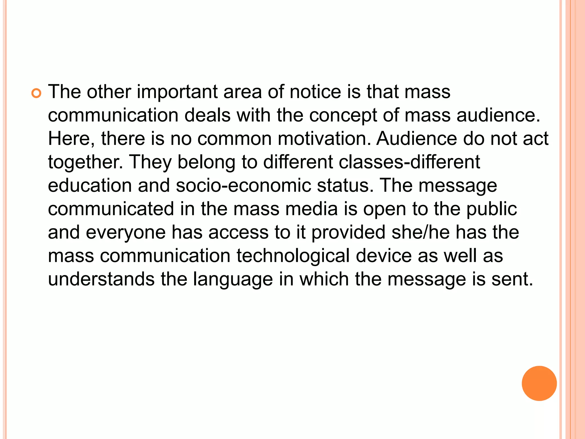  The other important area of notice is that mass
communication deals with the concept of mass audience.
Here, there is no common motivation. Audience do not act
together. They belong to different classes-different
education and socio-economic status. The message
communicated in the mass media is open to the public
and everyone has access to it provided she/he has the
mass communication technological device as well as
understands the language in which the message is sent.
 