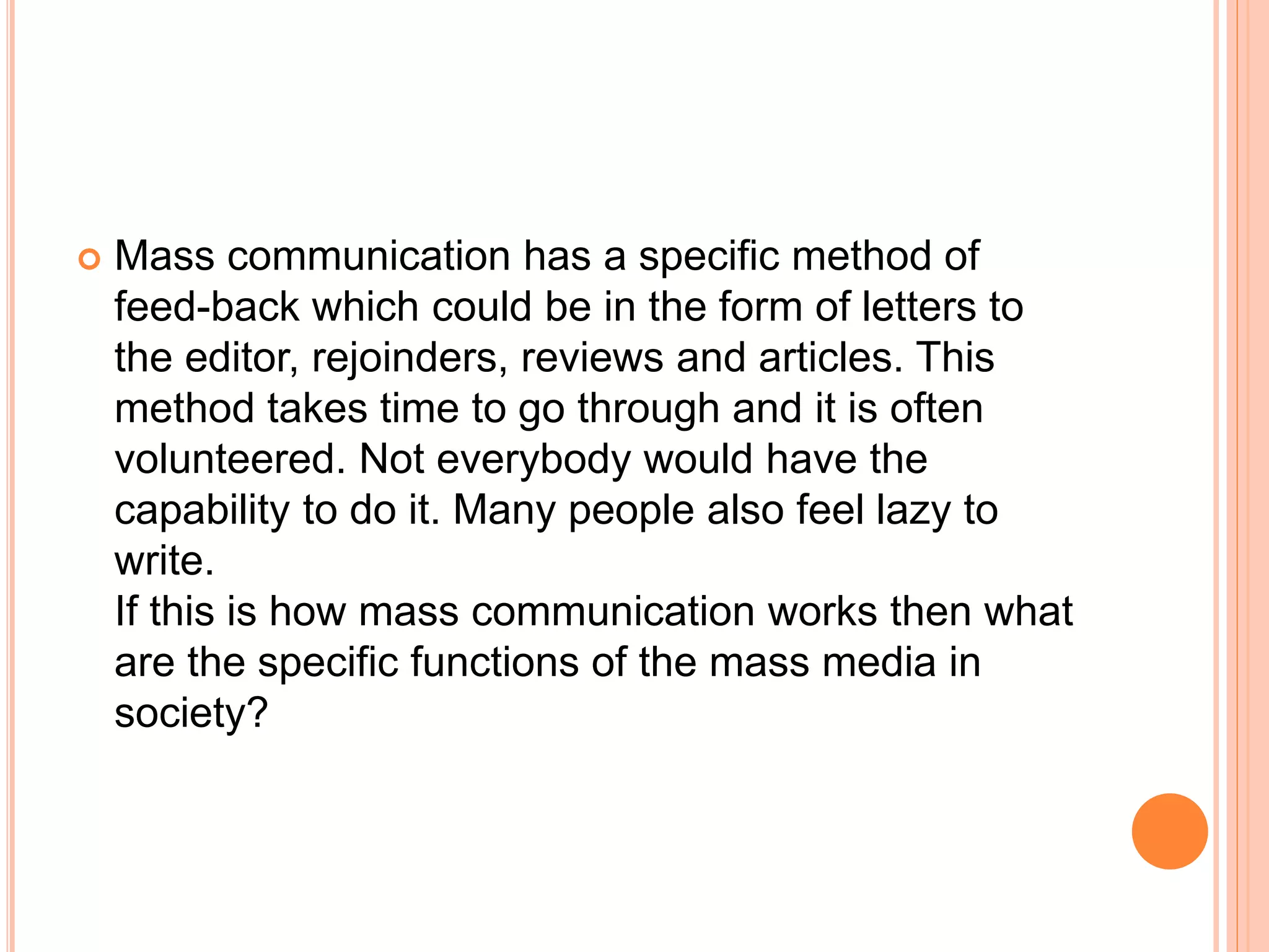  Mass communication has a specific method of
feed-back which could be in the form of letters to
the editor, rejoinders, reviews and articles. This
method takes time to go through and it is often
volunteered. Not everybody would have the
capability to do it. Many people also feel lazy to
write.
If this is how mass communication works then what
are the specific functions of the mass media in
society?
 