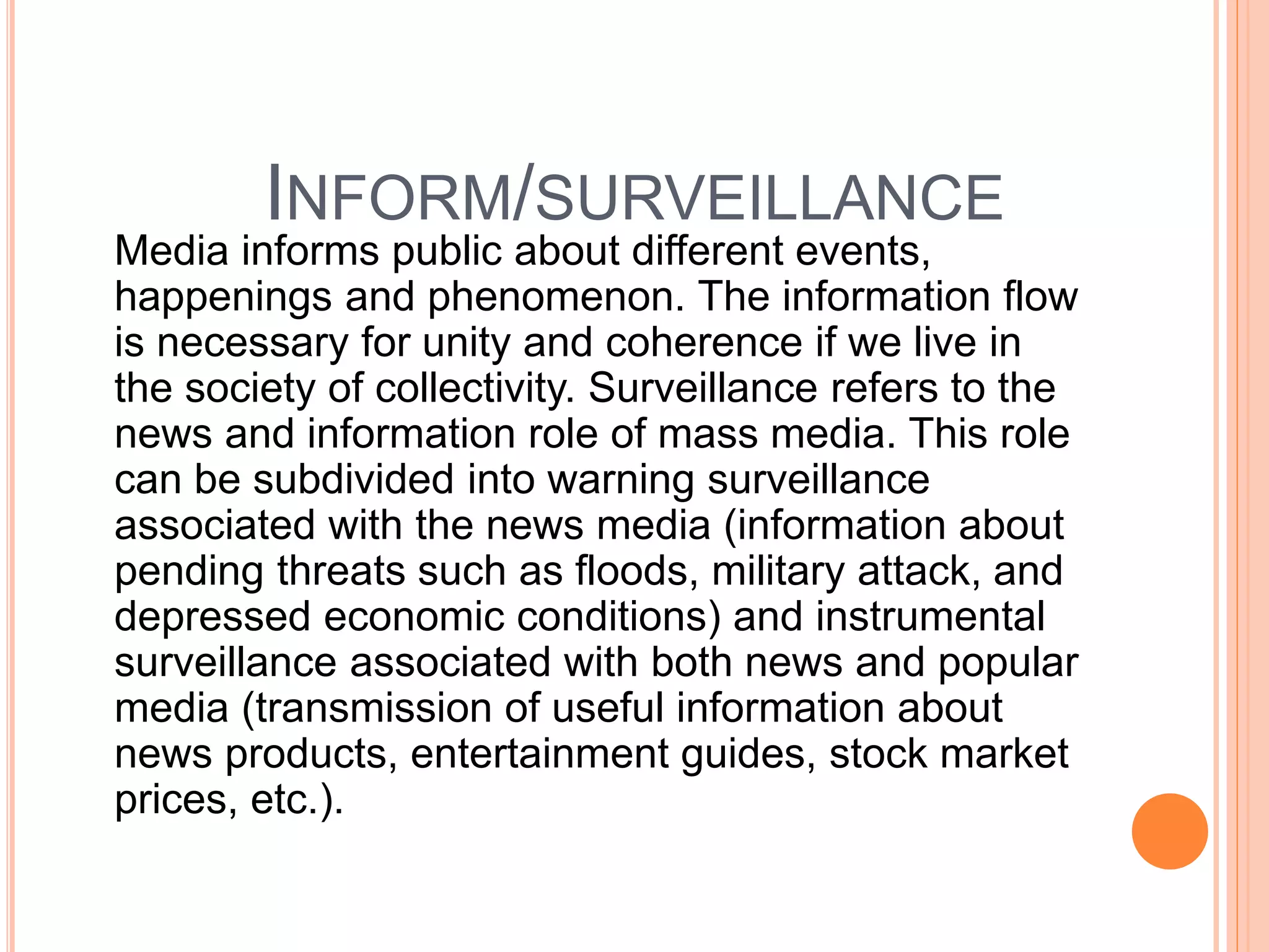 INFORM/SURVEILLANCE
Media informs public about different events,
happenings and phenomenon. The information flow
is necessary for unity and coherence if we live in
the society of collectivity. Surveillance refers to the
news and information role of mass media. This role
can be subdivided into warning surveillance
associated with the news media (information about
pending threats such as floods, military attack, and
depressed economic conditions) and instrumental
surveillance associated with both news and popular
media (transmission of useful information about
news products, entertainment guides, stock market
prices, etc.).
 