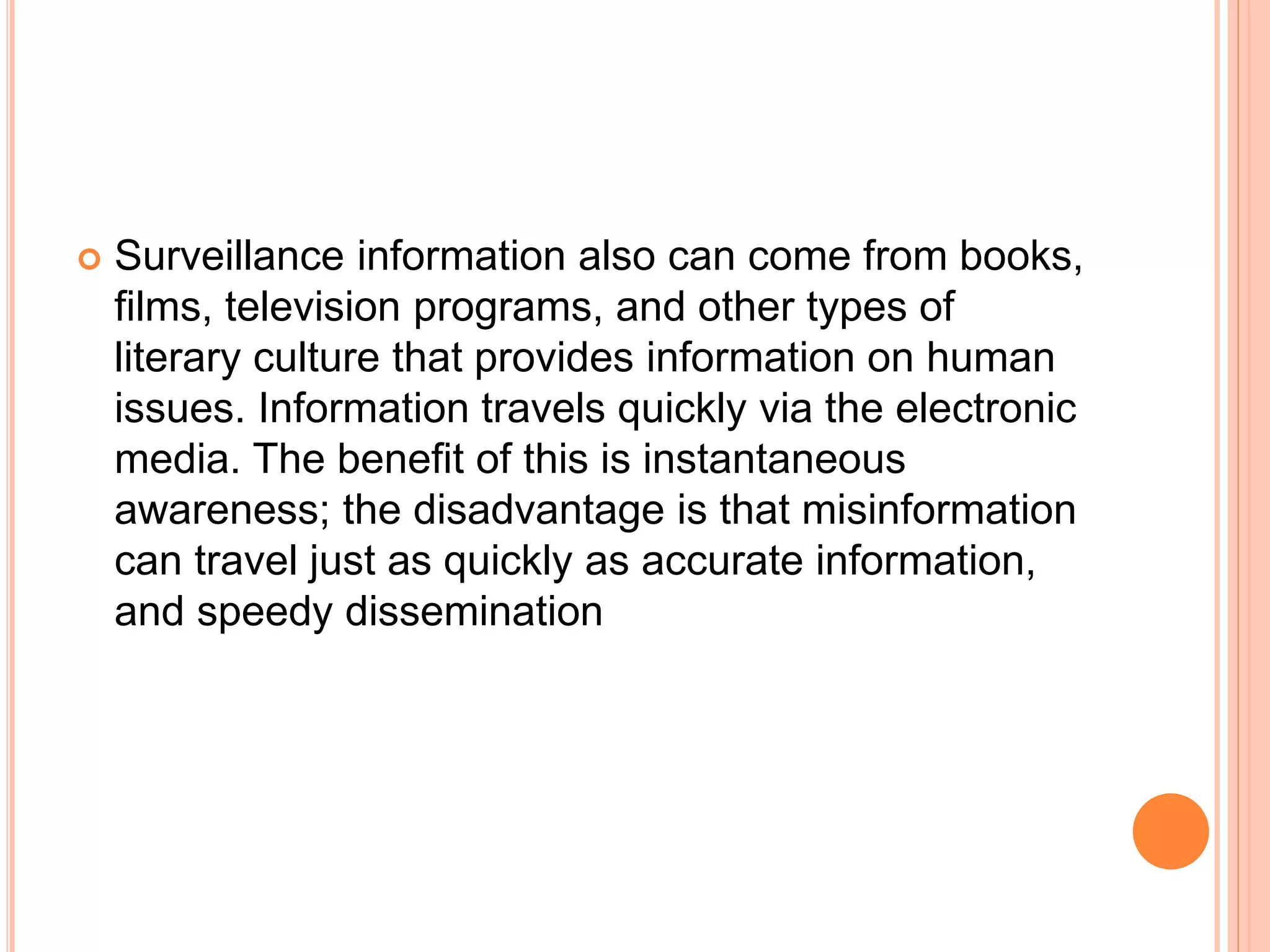  Surveillance information also can come from books,
films, television programs, and other types of
literary culture that provides information on human
issues. Information travels quickly via the electronic
media. The benefit of this is instantaneous
awareness; the disadvantage is that misinformation
can travel just as quickly as accurate information,
and speedy dissemination
 