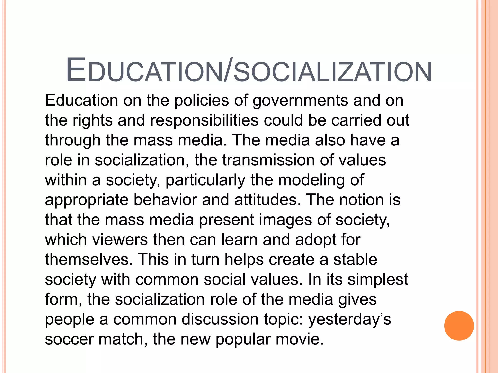 EDUCATION/SOCIALIZATION
Education on the policies of governments and on
the rights and responsibilities could be carried out
through the mass media. The media also have a
role in socialization, the transmission of values
within a society, particularly the modeling of
appropriate behavior and attitudes. The notion is
that the mass media present images of society,
which viewers then can learn and adopt for
themselves. This in turn helps create a stable
society with common social values. In its simplest
form, the socialization role of the media gives
people a common discussion topic: yesterday’s
soccer match, the new popular movie.
 