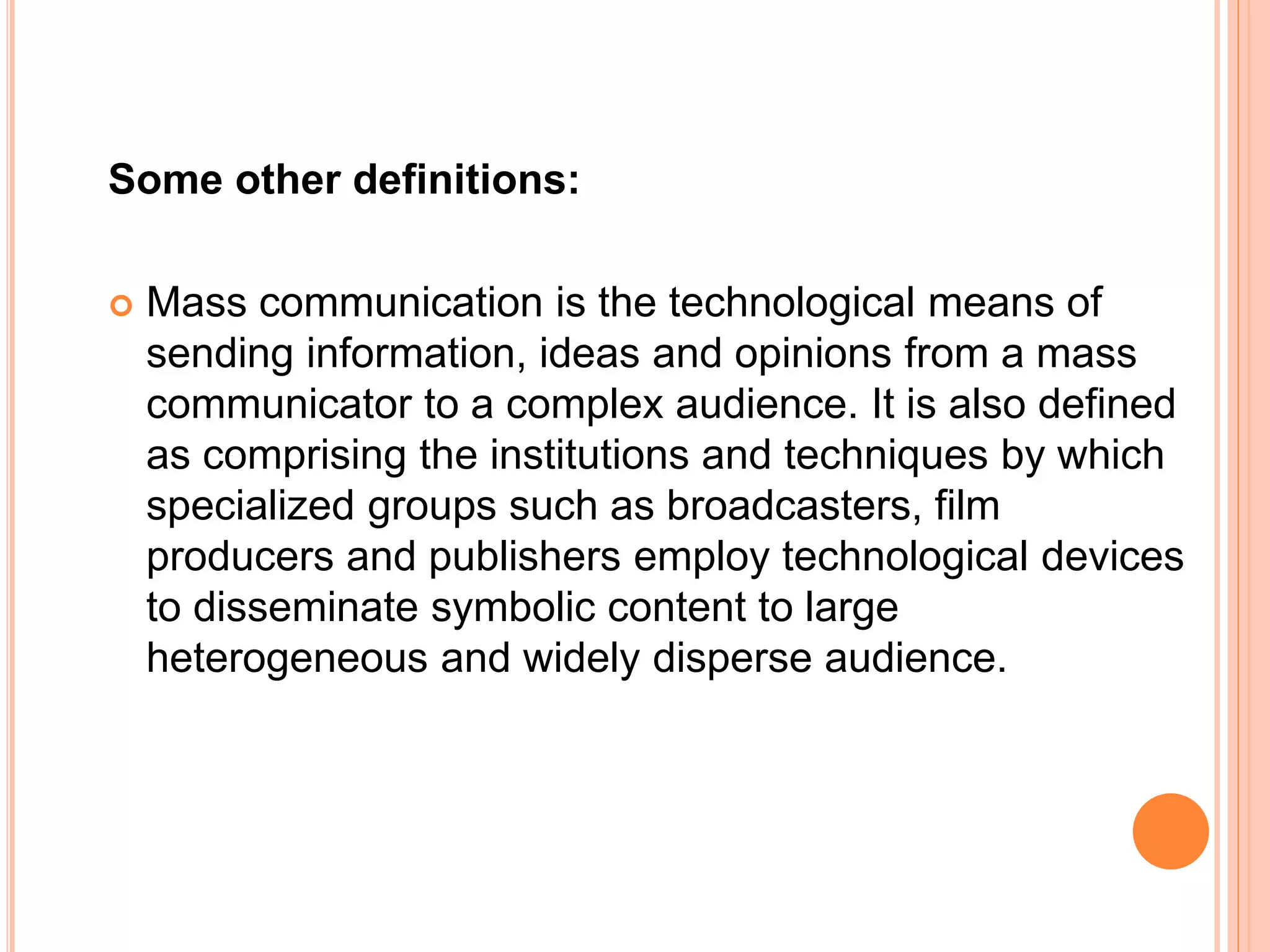 Some other definitions:
 Mass communication is the technological means of
sending information, ideas and opinions from a mass
communicator to a complex audience. It is also defined
as comprising the institutions and techniques by which
specialized groups such as broadcasters, film
producers and publishers employ technological devices
to disseminate symbolic content to large
heterogeneous and widely disperse audience.
 