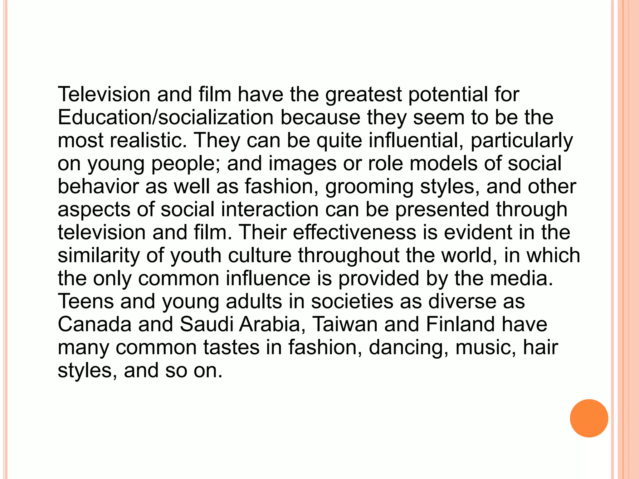 Television and film have the greatest potential for
Education/socialization because they seem to be the
most realistic. They can be quite influential, particularly
on young people; and images or role models of social
behavior as well as fashion, grooming styles, and other
aspects of social interaction can be presented through
television and film. Their effectiveness is evident in the
similarity of youth culture throughout the world, in which
the only common influence is provided by the media.
Teens and young adults in societies as diverse as
Canada and Saudi Arabia, Taiwan and Finland have
many common tastes in fashion, dancing, music, hair
styles, and so on.
 