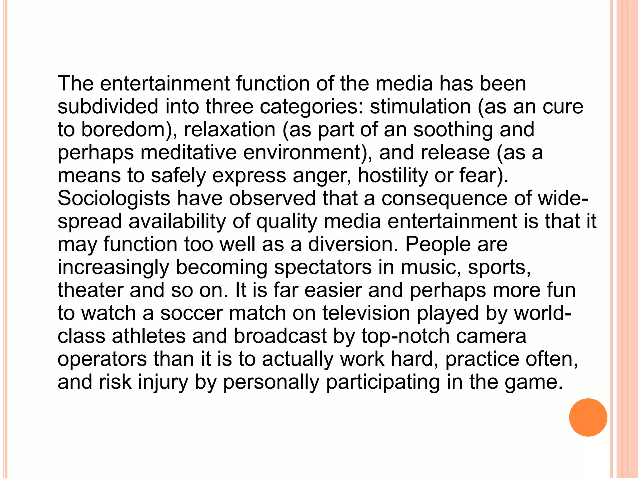 The entertainment function of the media has been
subdivided into three categories: stimulation (as an cure
to boredom), relaxation (as part of an soothing and
perhaps meditative environment), and release (as a
means to safely express anger, hostility or fear).
Sociologists have observed that a consequence of wide-
spread availability of quality media entertainment is that it
may function too well as a diversion. People are
increasingly becoming spectators in music, sports,
theater and so on. It is far easier and perhaps more fun
to watch a soccer match on television played by world-
class athletes and broadcast by top-notch camera
operators than it is to actually work hard, practice often,
and risk injury by personally participating in the game.
 