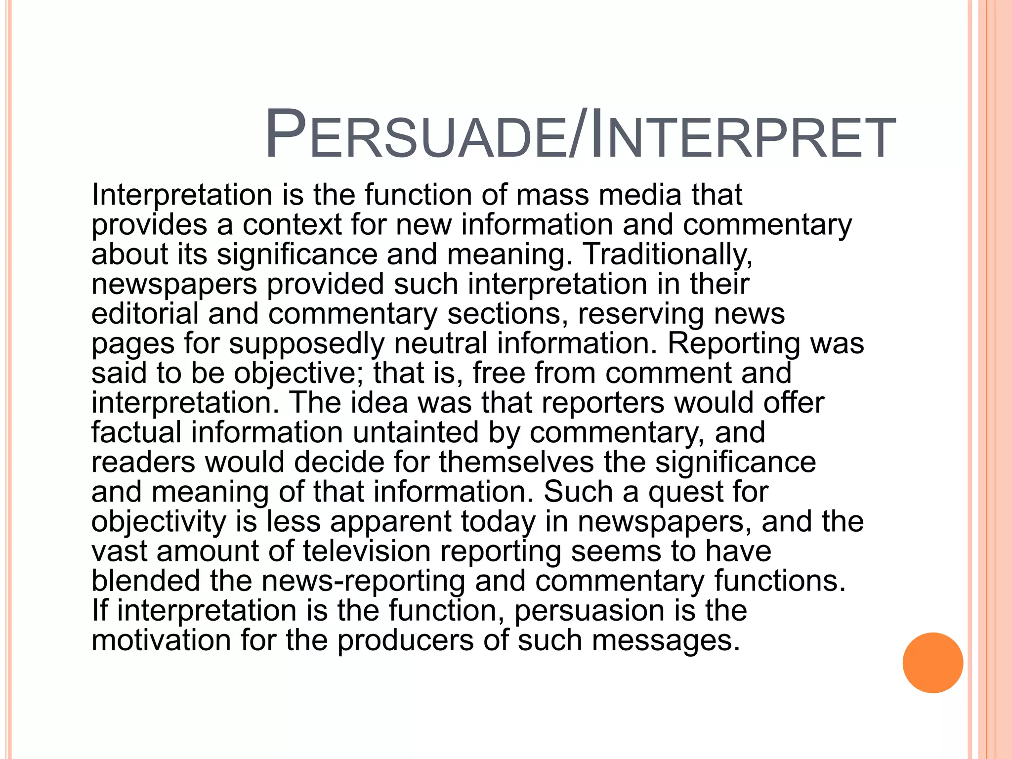PERSUADE/INTERPRET
Interpretation is the function of mass media that
provides a context for new information and commentary
about its significance and meaning. Traditionally,
newspapers provided such interpretation in their
editorial and commentary sections, reserving news
pages for supposedly neutral information. Reporting was
said to be objective; that is, free from comment and
interpretation. The idea was that reporters would offer
factual information untainted by commentary, and
readers would decide for themselves the significance
and meaning of that information. Such a quest for
objectivity is less apparent today in newspapers, and the
vast amount of television reporting seems to have
blended the news-reporting and commentary functions.
If interpretation is the function, persuasion is the
motivation for the producers of such messages.
 
