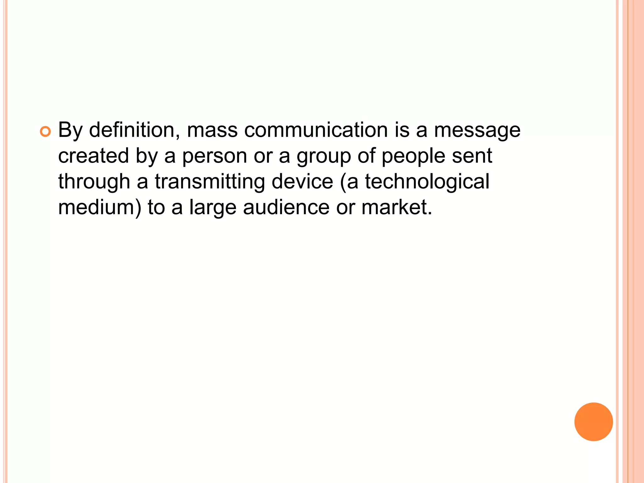  By definition, mass communication is a message
created by a person or a group of people sent
through a transmitting device (a technological
medium) to a large audience or market.
 