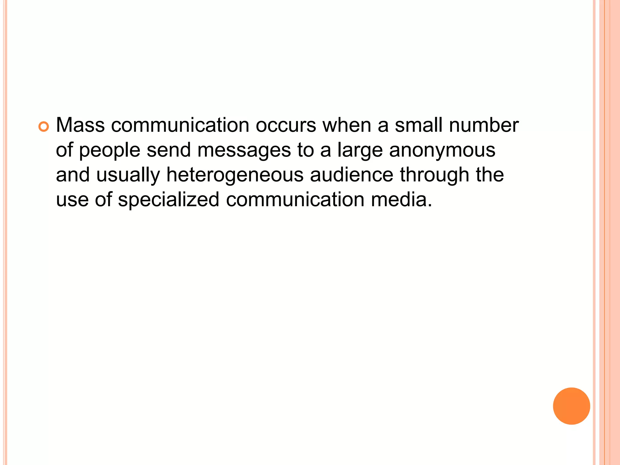  Mass communication occurs when a small number
of people send messages to a large anonymous
and usually heterogeneous audience through the
use of specialized communication media.
 