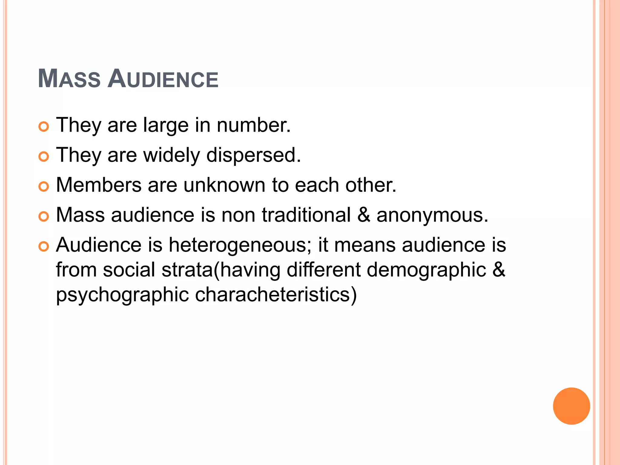 MASS AUDIENCE
 They are large in number.
 They are widely dispersed.
 Members are unknown to each other.
 Mass audience is non traditional & anonymous.
 Audience is heterogeneous; it means audience is
from social strata(having different demographic &
psychographic characheteristics)
 