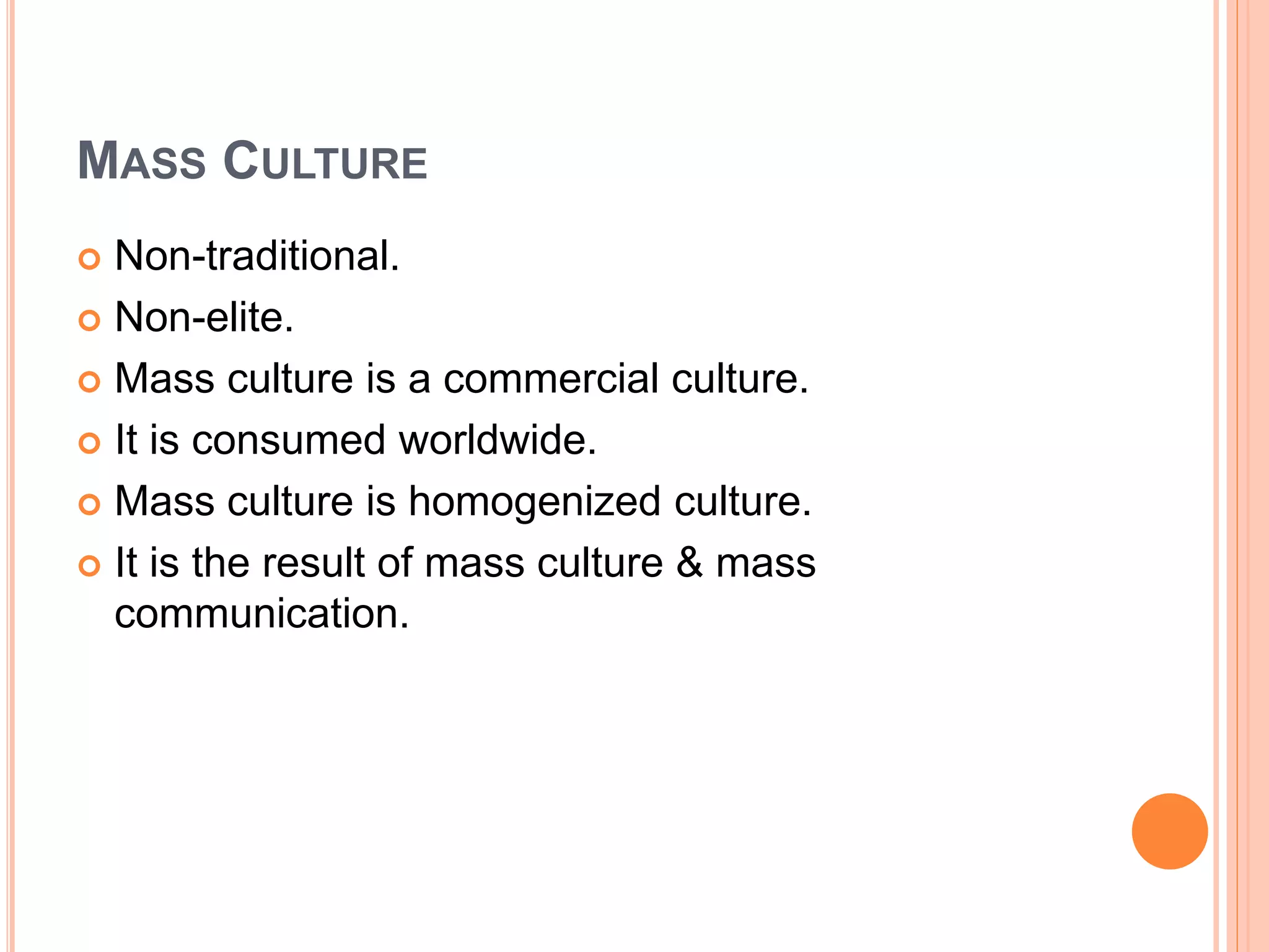 MASS CULTURE
 Non-traditional.
 Non-elite.
 Mass culture is a commercial culture.
 It is consumed worldwide.
 Mass culture is homogenized culture.
 It is the result of mass culture & mass
communication.
 