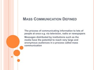 MASS COMMUNICATION DEFINED
The process of communicating information to lots of
people at once e.g. via television, radio or newspapers
Messages distributed by institutions such as the
media have the potential to reach very large and
anonymous audiences in a process called mass
communication
 