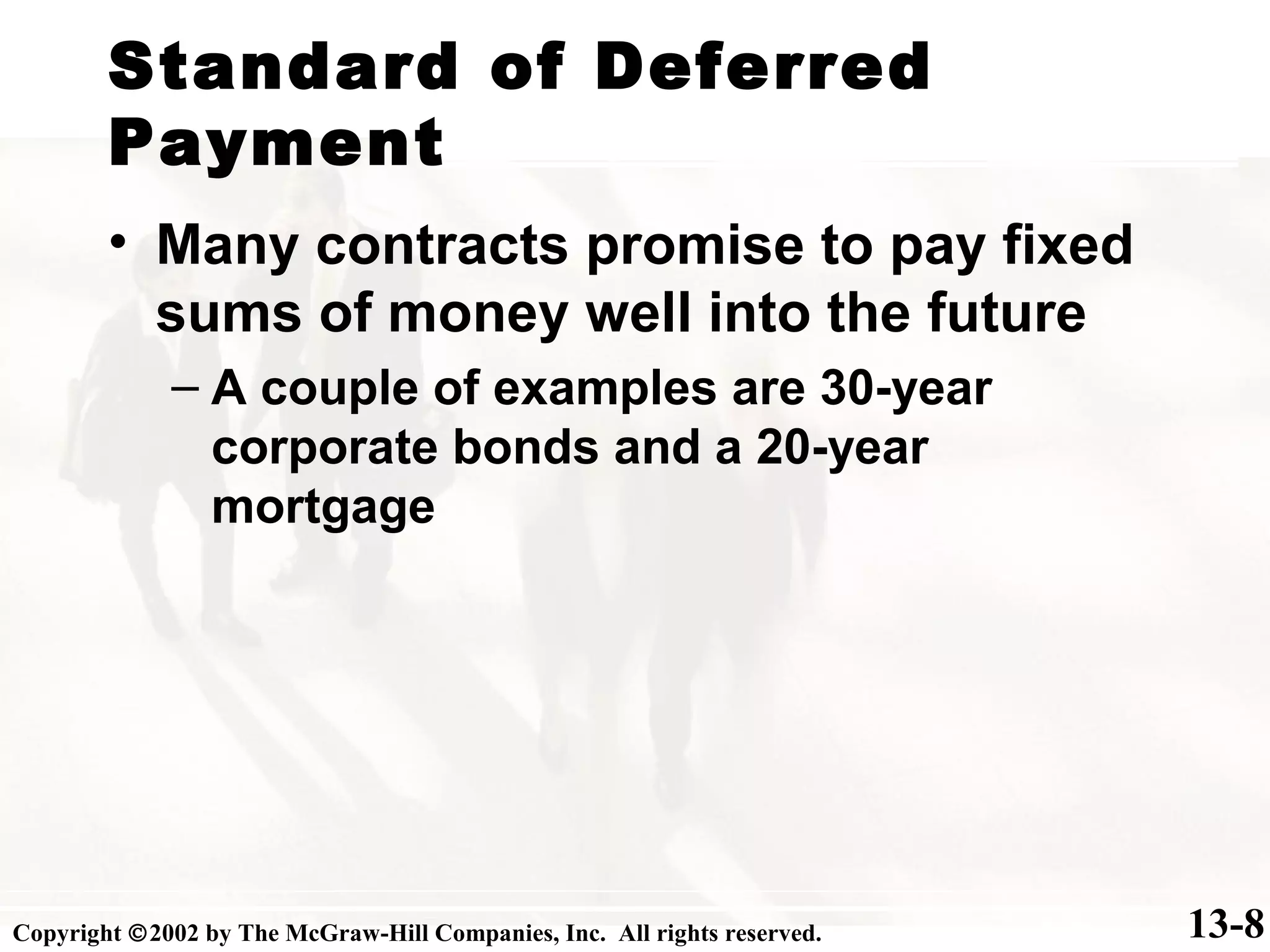 Standard of Deferred
Payment
13-8
• Many contracts promise to pay fixed
sums of money well into the future
– A couple of examples are 30-year
corporate bonds and a 20-year
mortgage
Copyright ©2002 by The McGraw-Hill Companies, Inc. All rights reserved.
 