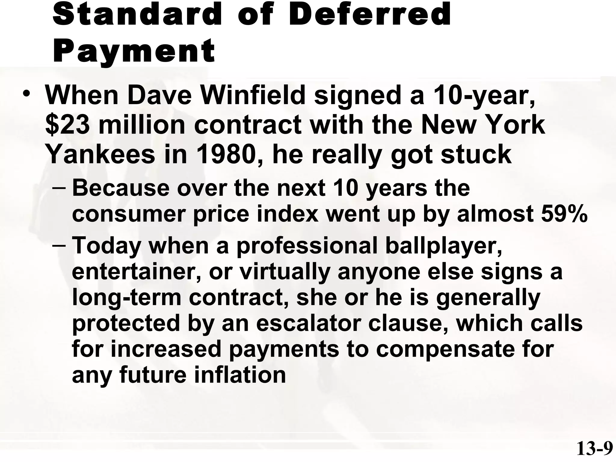 Standard of Deferred
Payment
13-9
• When Dave Winfield signed a 10-year,
$23 million contract with the New York
Yankees in 1980, he really got stuck
– Because over the next 10 years the
consumer price index went up by almost 59%
– Today when a professional ballplayer,
entertainer, or virtually anyone else signs a
long-term contract, she or he is generally
protected by an escalator clause, which calls
for increased payments to compensate for
any future inflation
 