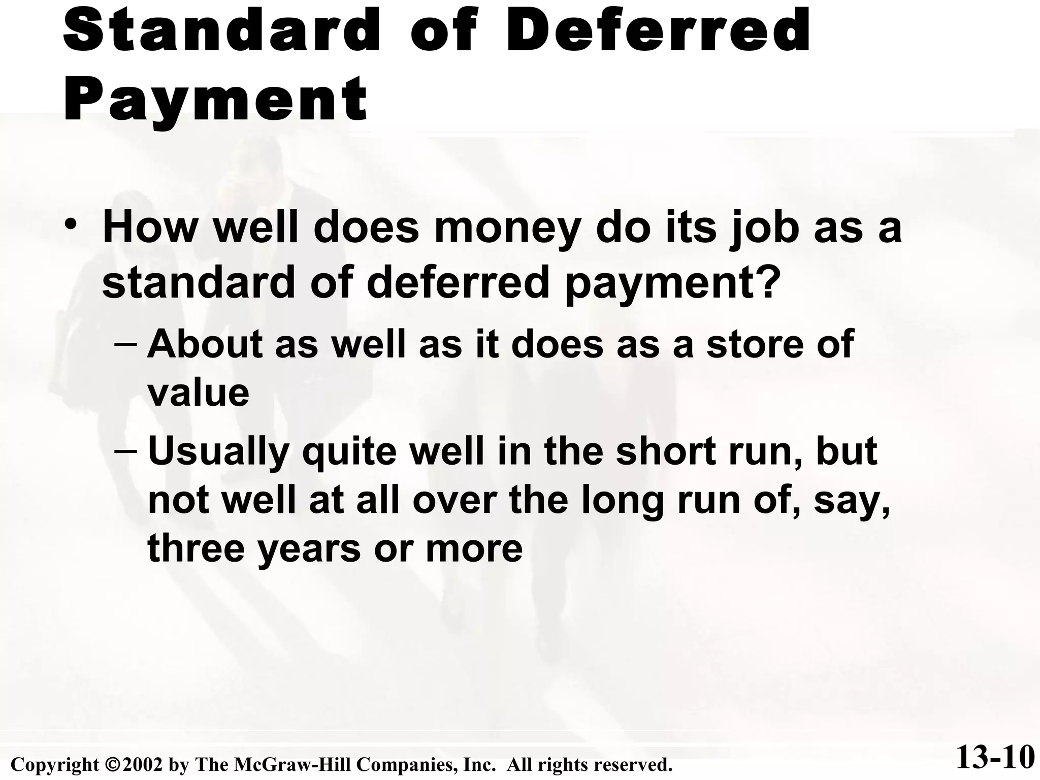 Standard of Deferred
Payment
13-10
• How well does money do its job as a
standard of deferred payment?
– About as well as it does as a store of
value
– Usually quite well in the short run, but
not well at all over the long run of, say,
three years or more
Copyright ©2002 by The McGraw-Hill Companies, Inc. All rights reserved.
 