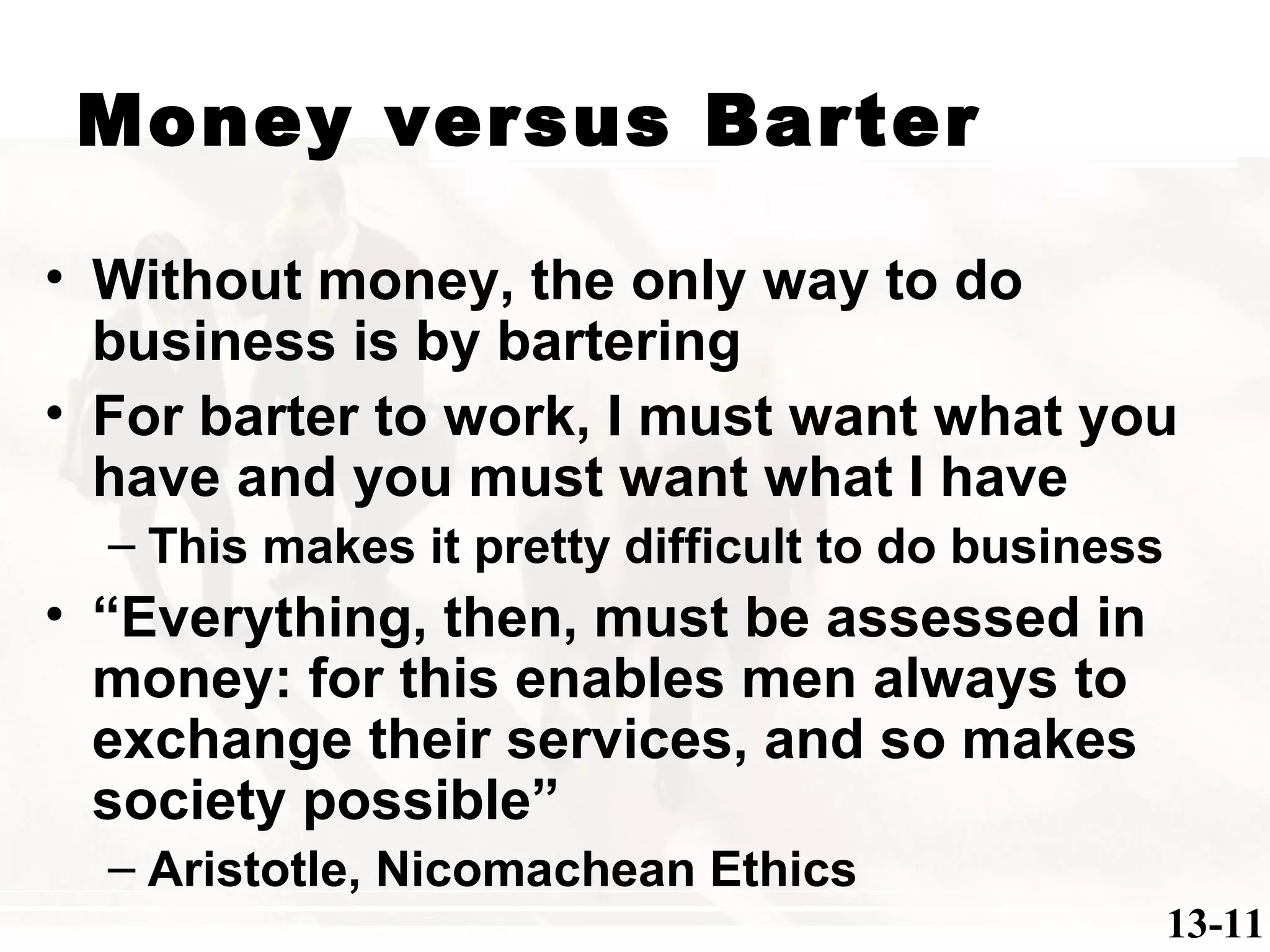 Money versus Barter
• Without money, the only way to do
business is by bartering
• For barter to work, I must want what you
have and you must want what I have
– This makes it pretty difficult to do business
• “Everything, then, must be assessed in
money: for this enables men always to
exchange their services, and so makes
society possible”
– Aristotle, Nicomachean Ethics
13-11
 