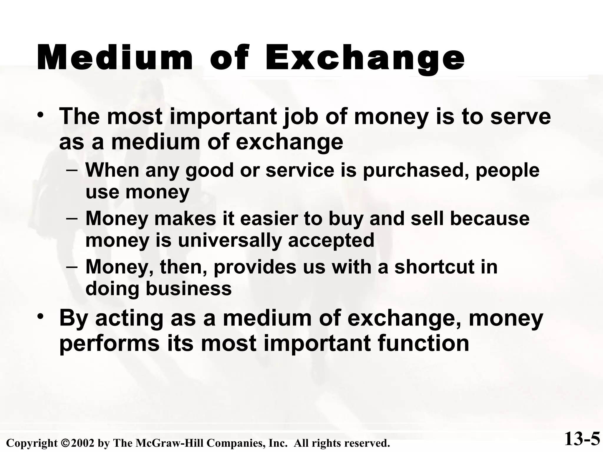 Medium of Exchange
• The most important job of money is to serve
as a medium of exchange
– When any good or service is purchased, people
use money
– Money makes it easier to buy and sell because
money is universally accepted
– Money, then, provides us with a shortcut in
doing business
• By acting as a medium of exchange, money
performs its most important function
13-5Copyright ©2002 by The McGraw-Hill Companies, Inc. All rights reserved.
 