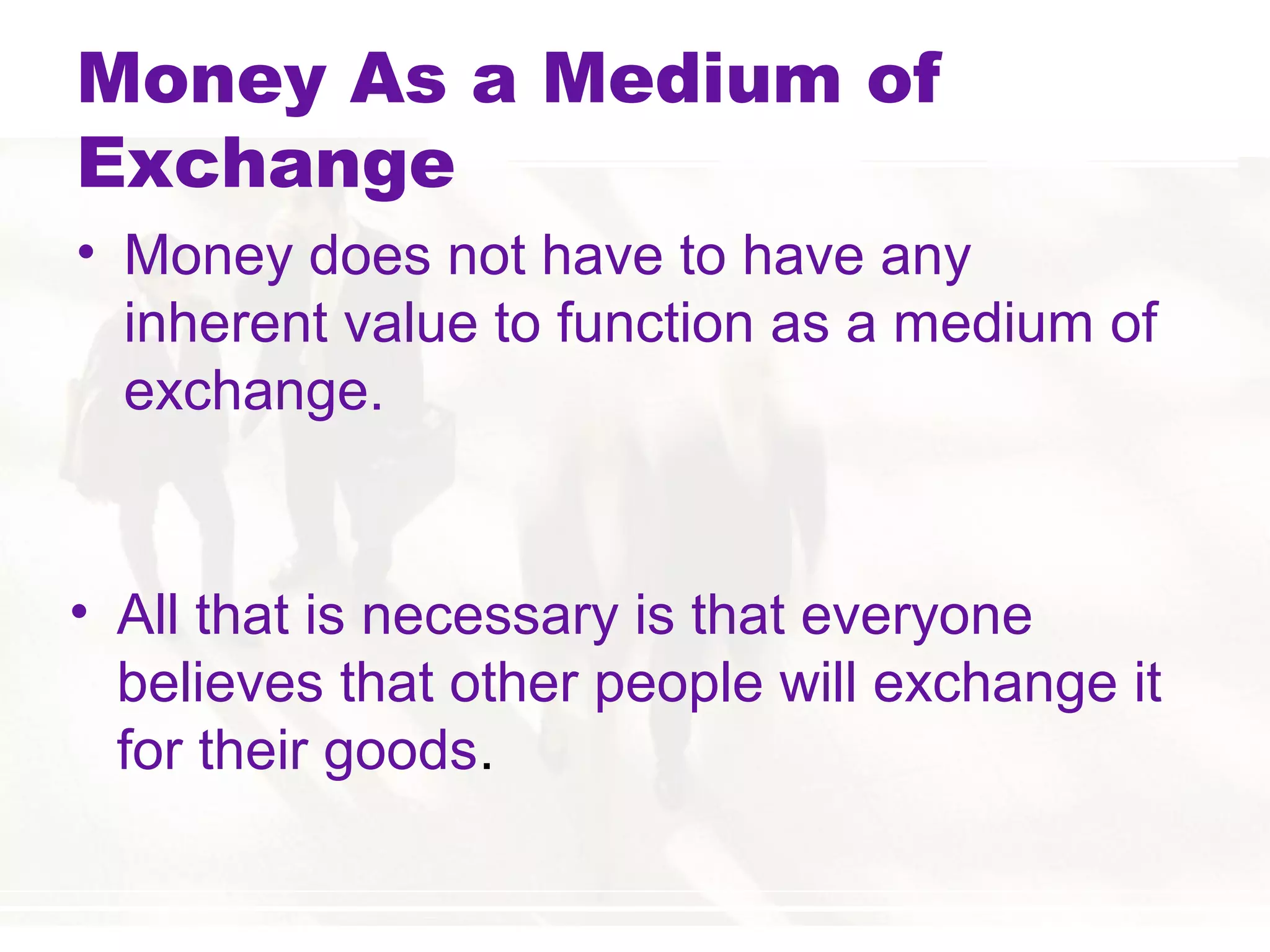 Money As a Medium of
Exchange
• Money does not have to have any
inherent value to function as a medium of
exchange.
• All that is necessary is that everyone
believes that other people will exchange it
for their goods.
 