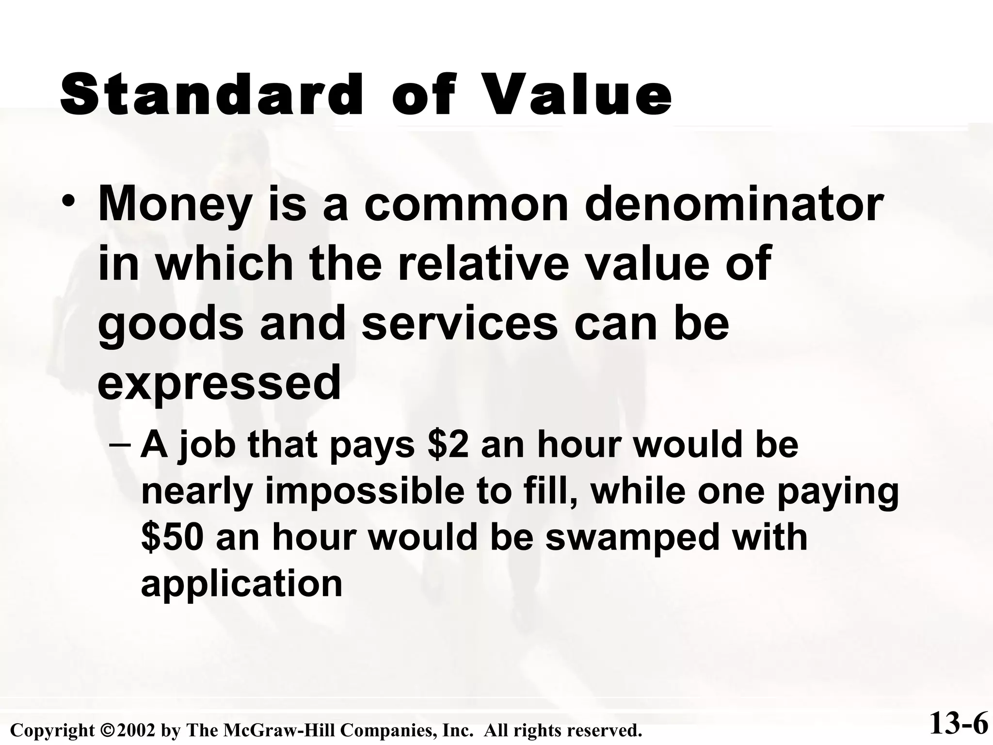 Standard of Value
13-6
• Money is a common denominator
in which the relative value of
goods and services can be
expressed
– A job that pays $2 an hour would be
nearly impossible to fill, while one paying
$50 an hour would be swamped with
application
Copyright ©2002 by The McGraw-Hill Companies, Inc. All rights reserved.
 