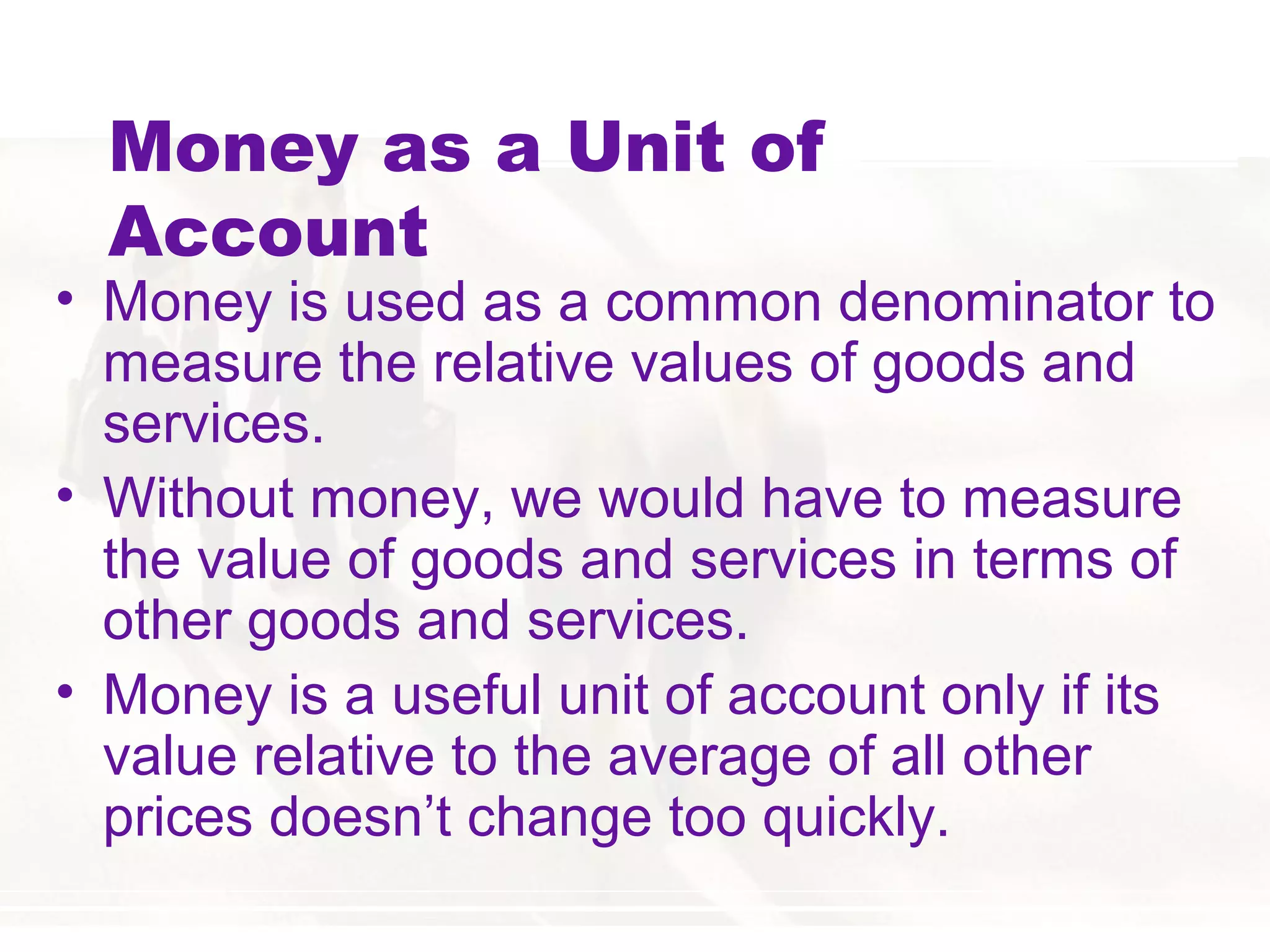 Money as a Unit of
Account
• Money is used as a common denominator to
measure the relative values of goods and
services.
• Without money, we would have to measure
the value of goods and services in terms of
other goods and services.
• Money is a useful unit of account only if its
value relative to the average of all other
prices doesn’t change too quickly.
 