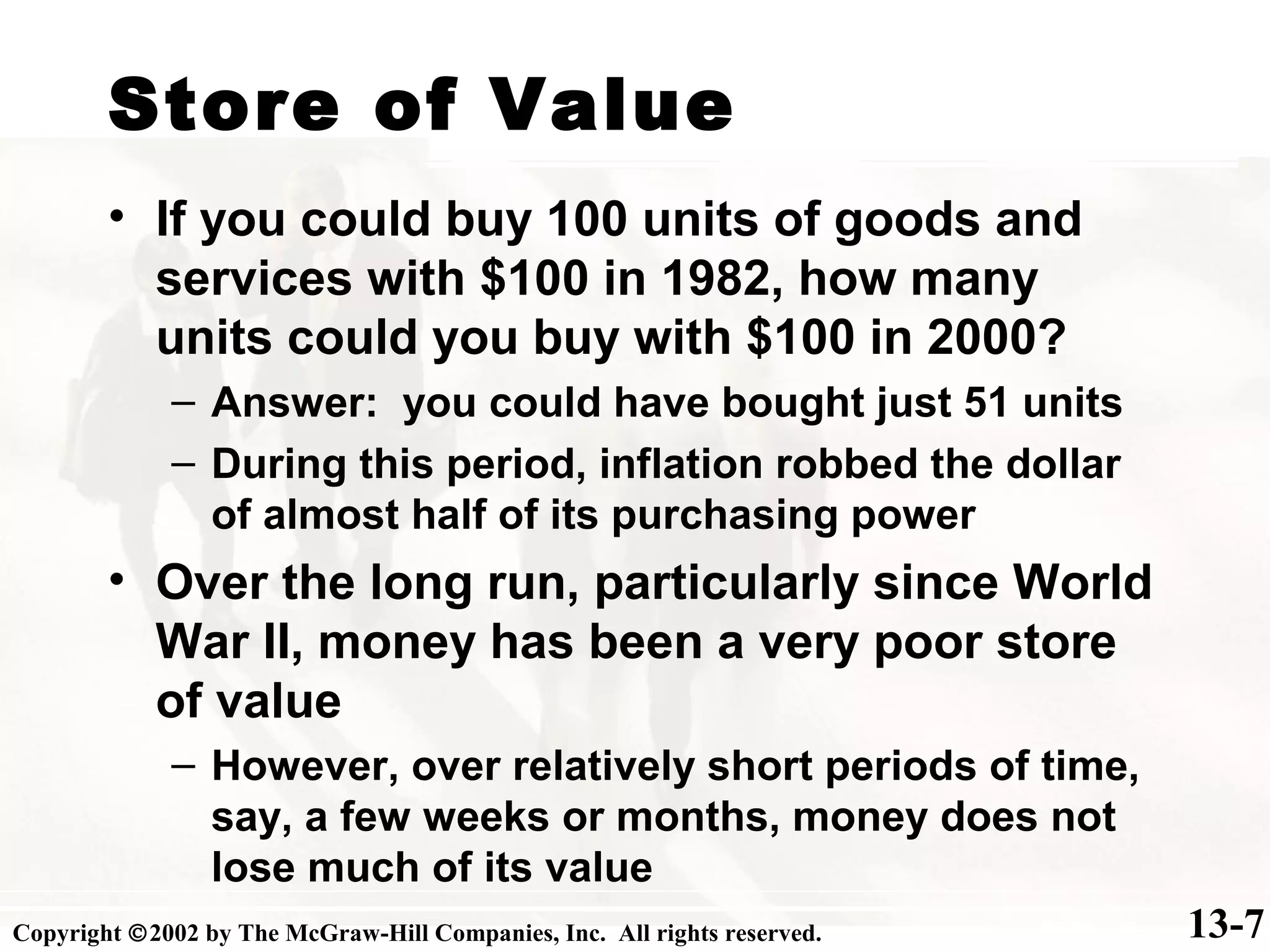 Store of Value
13-7
• If you could buy 100 units of goods and
services with $100 in 1982, how many
units could you buy with $100 in 2000?
– Answer: you could have bought just 51 units
– During this period, inflation robbed the dollar
of almost half of its purchasing power
• Over the long run, particularly since World
War II, money has been a very poor store
of value
– However, over relatively short periods of time,
say, a few weeks or months, money does not
lose much of its value
Copyright ©2002 by The McGraw-Hill Companies, Inc. All rights reserved.
 