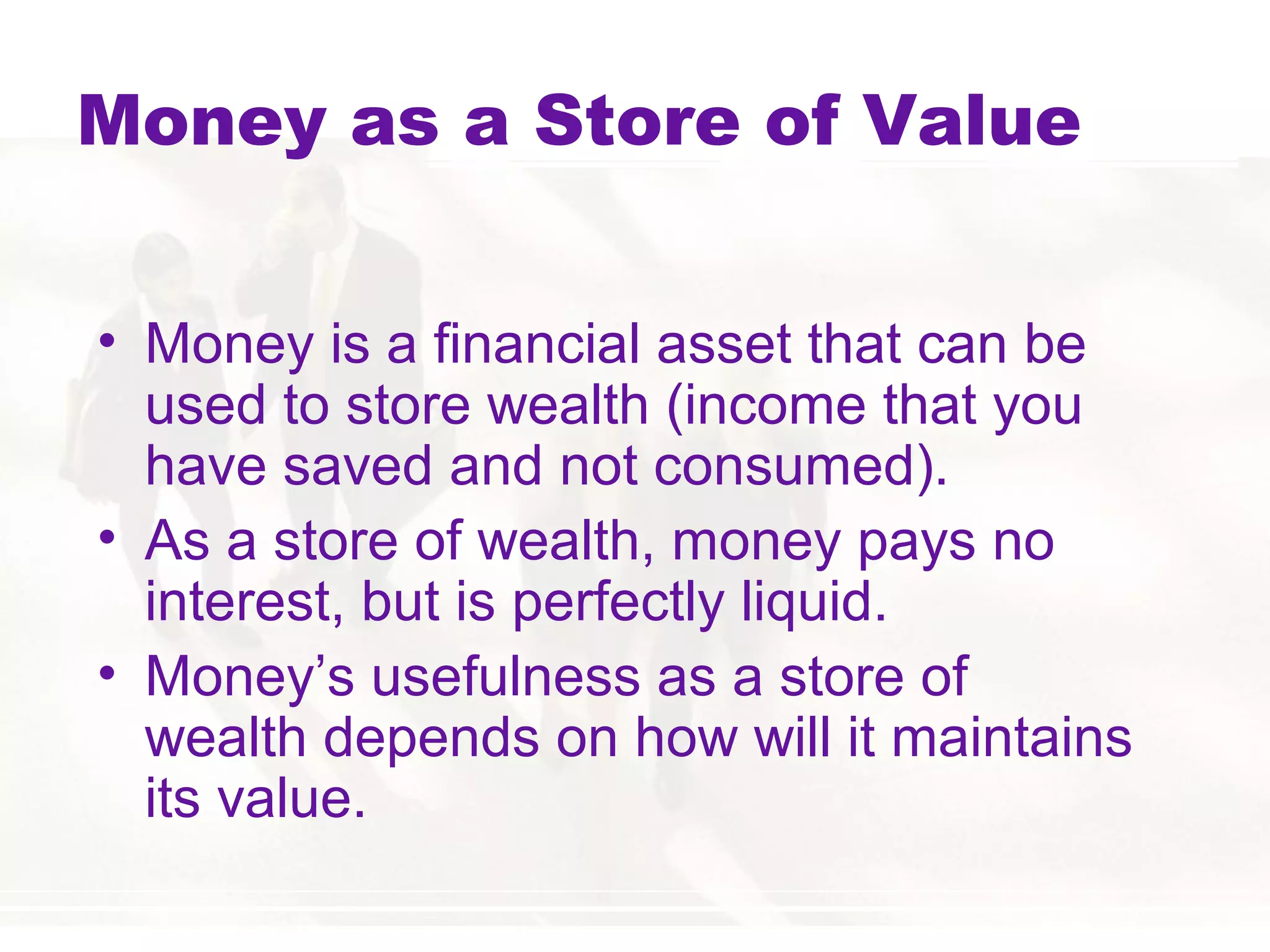 Money as a Store of Value
• Money is a financial asset that can be
used to store wealth (income that you
have saved and not consumed).
• As a store of wealth, money pays no
interest, but is perfectly liquid.
• Money’s usefulness as a store of
wealth depends on how will it maintains
its value.
 