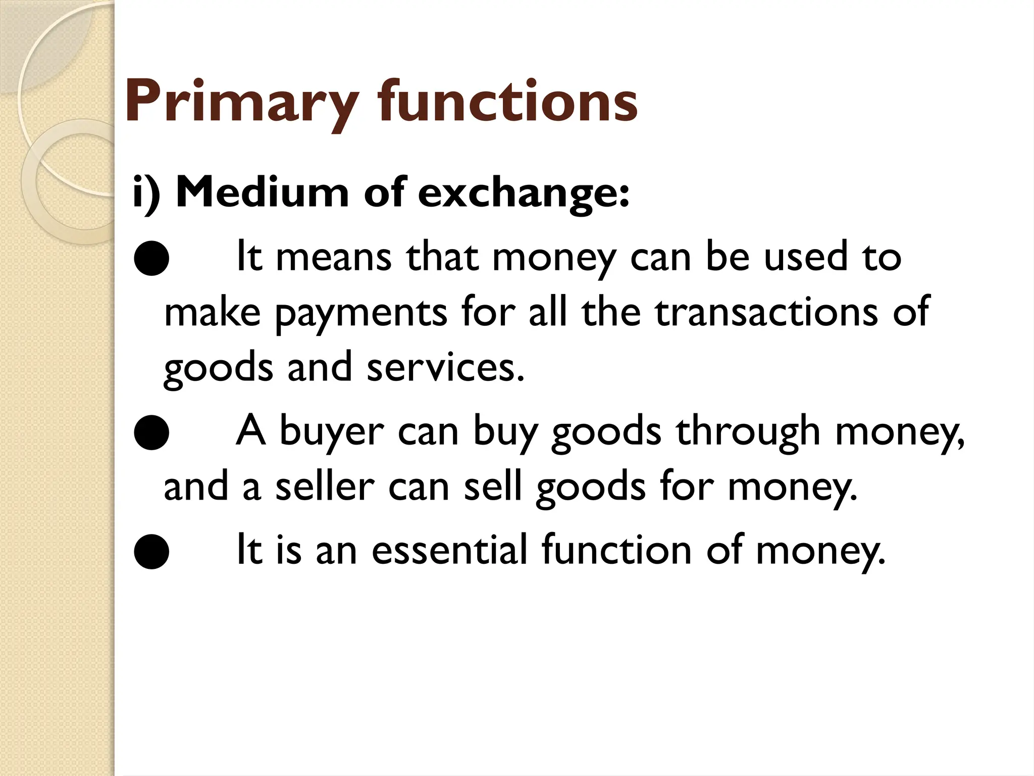 Primary functions
i) Medium of exchange:
● It means that money can be used to
make payments for all the transactions of
goods and services.
● A buyer can buy goods through money,
and a seller can sell goods for money.
● It is an essential function of money.
 