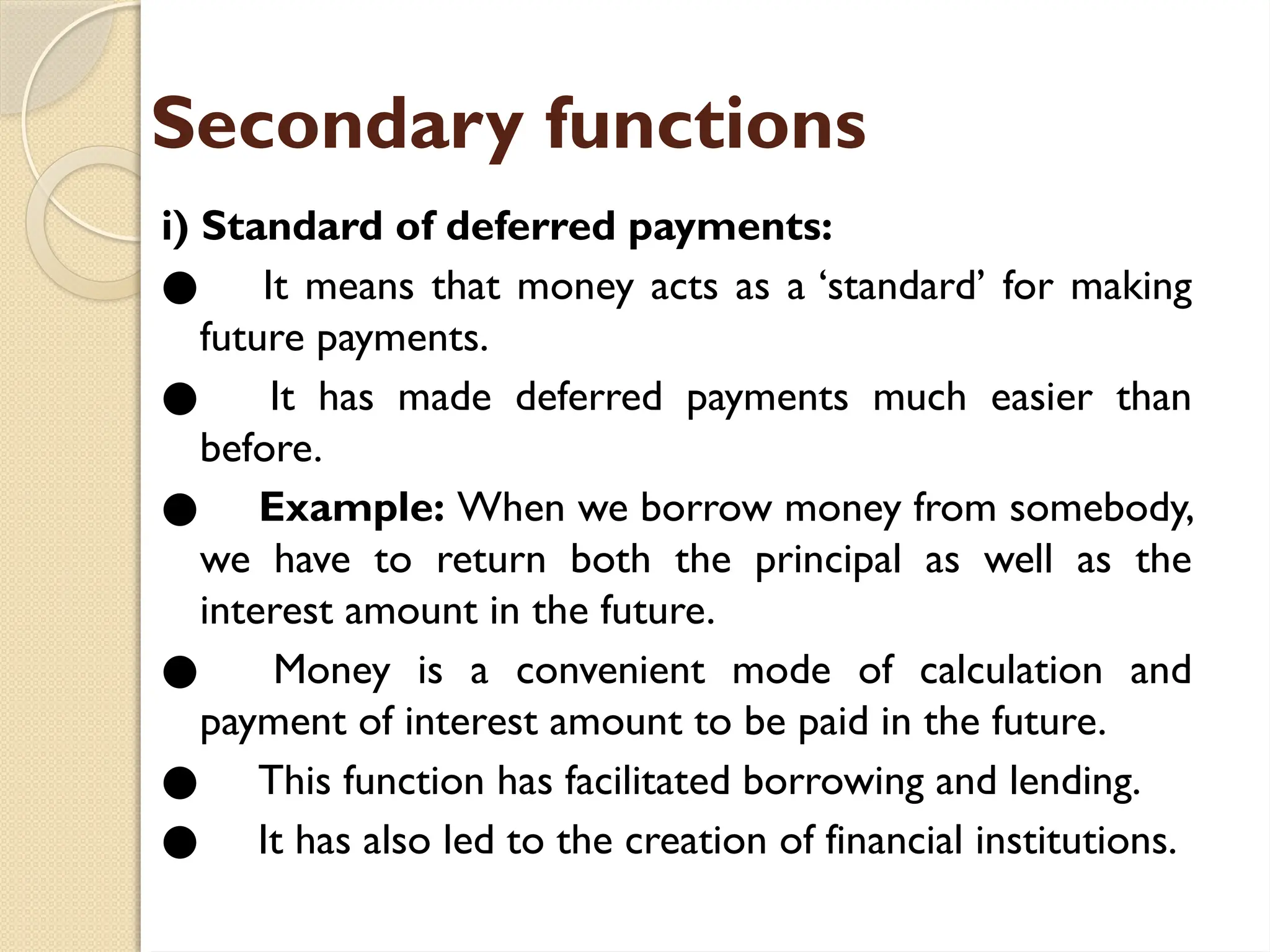 Secondary functions
i) Standard of deferred payments:
● It means that money acts as a ‘standard’ for making
future payments.
● It has made deferred payments much easier than
before.
● Example: When we borrow money from somebody,
we have to return both the principal as well as the
interest amount in the future.
● Money is a convenient mode of calculation and
payment of interest amount to be paid in the future.
● This function has facilitated borrowing and lending.
● It has also led to the creation of financial institutions.
 